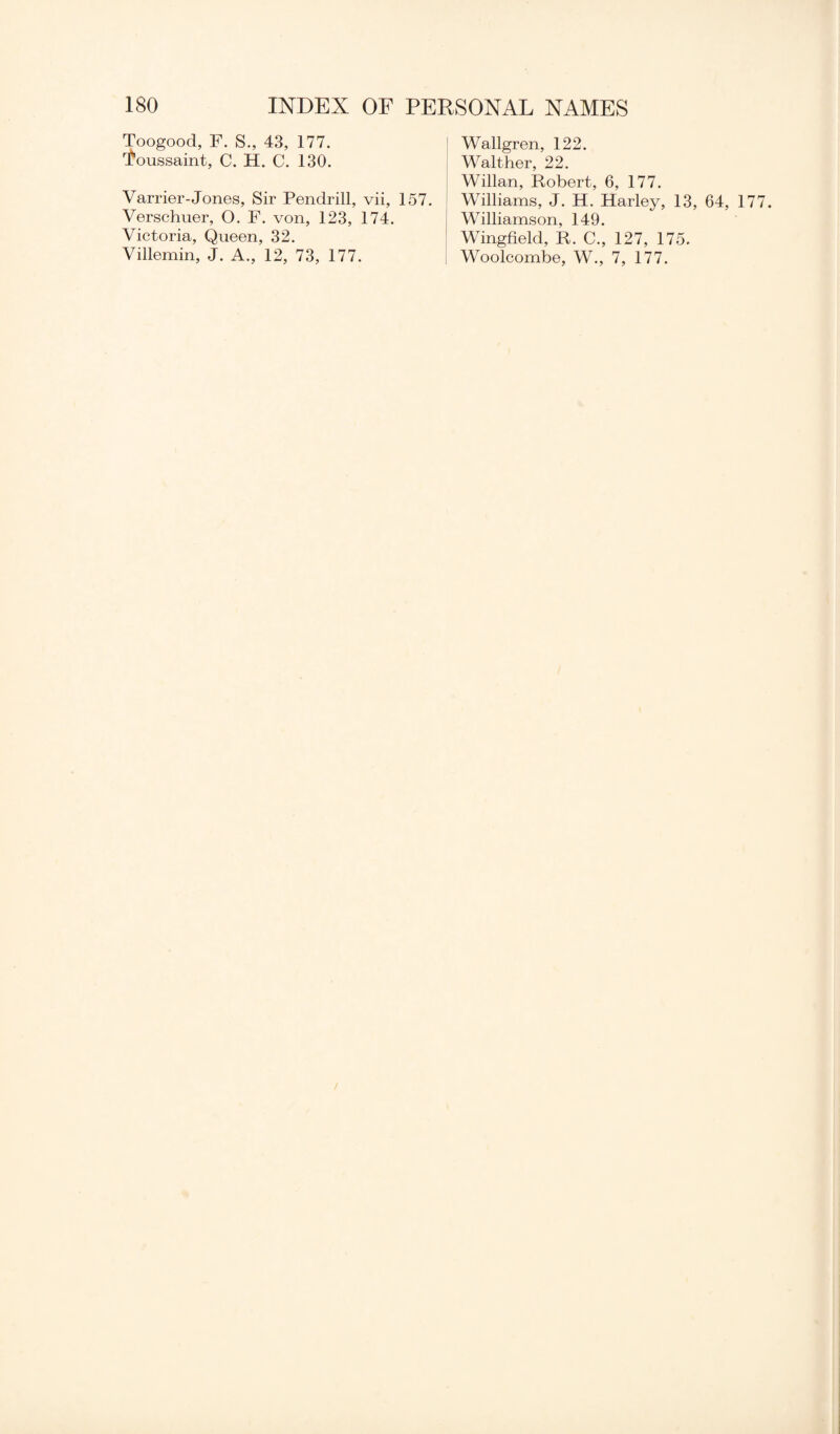 Toogood, F. S., 43, 177. foussaint, C. H. C. 130. Varrier-Jones, Sir Pendrill, vii, 157. Verschuer, O. F. von, 123, 174. Victoria, Queen, 32. Villemin, J. A., 12, 73, 177. Wallgren, 122. Walther, 22. Willan, Robert, 6, 177. Williams, J. H. Harley, 13, 64, 1 Williamson, 149. Wingfield, R. C., 127, 175. Woolcombe, W., 7, 177.