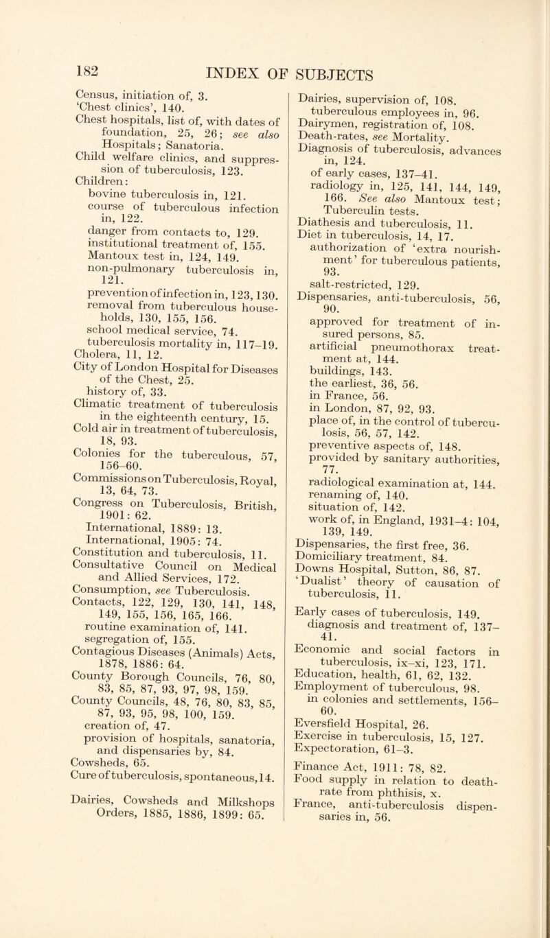 Census, initiation of, 3. ‘Chest clinics’, 140. Chest hospitals, list of, with dates of foundation, 25, 26; see also Hospitals; Sanatoria. Child welfare clinics, and suppres¬ sion of tuberculosis, 123. Children : bovine tuberculosis in, 121. course of tuberculous infection in, 122. danger from contacts to, 129. institutional treatment of, 155. Mantoux test in, 124, 149. non-pulmonary tuberculosis in, 121. prevention of infection in, 123,130. removal from tuberculous house¬ holds, 130, 155, 156. school medical service, 74. tuberculosis mortality in, 117-19. Cholera, 11, 12. City of London Hospital for Diseases of the Chest, 25. history of, 33. Climatic treatment of tuberculosis in the eighteenth century, 15. Cold air in treatment of tuberculosis 18, 93. Colonies for the tuberculous, 57 156-60. Commissions on Tuberculosis, Roval, 13, 64, 73. Congress on Tuberculosis, British, 1901: 62. International, 1889: 13. International, 1905: 74. Constitution and tuberculosis, 11. Consultative Council on Medical and Allied Services, 172. Consumption, see Tuberculosis. Contacts, 122, 129, 130, 141, 148, 149, 155, 156, 165, 166. routine examination of, 141. segregation of, 155. Contagious Diseases (Animals) Acts 1878, 1886: 64. County Borough Councils, 76, 80 83, 85, 87, 93, 97, 98, 159. County Councils, 48, 76, 80, 83, 85, 87, 93, 95, 98, 100, 159. creation of, 47. provision of hospitals, sanatoria, and dispensaries by, 84. Cowsheds, 65. Cure of tuberculosis, spontaneous, 14. Dairies, Cowsheds and Milkshops Orders, 1885, 1886, 1899: 65. Dairies, supervision of, 108. tuberculous employees in, 96. Dairymen, registration of, 108. Death-rates, see Mortality. Diagnosis of tuberculosis, advances in, 124. of early cases, 137-41. radiology in, 125, 141, 144, 149, 166. See also Mantoux test; Tuberculin tests. Diathesis and tuberculosis, 11. Diet in tuberculosis, 14, 17. authorization of ‘extra nourish¬ ment ’ for tuberculous patients, 93. salt-restricted, 129. Dispensaries, anti-tuberculosis, 56, 90. approved for treatment of in¬ sured persons, 85. artificial pneumothorax treat¬ ment at, 144. buildings, 143. the earliest, 36, 56. in France, 56. in London, 87, 92, 93. place of, in the control of tubercu¬ losis, 56, 57, 142. preventive aspects of, 148. provided by sanitary authorities, 77. radiological examination at, 144. renaming of, 140. situation of, 142. work of, in England, 1931-4: 104, 139, 149. Dispensaries, the first free, 36. Domiciliary treatment, 84. Downs Hospital, Sutton, 86, 87. Dualist’ theory of causation of tuberculosis, 11. Early cases of tuberculosis, 149. diagnosis and treatment of, 137- 41. Economic and social factors in tuberculosis, ix-xi, 123, 171. Education, health, 61, 62, 132. Employment of tuberculous, 98. in colonies and settlements, 156- 60. Eversfield Hospital, 26. Exercise in tuberculosis, 15, 127. Expectoration, 61-3. Finance Act, 1911: 78, 82. Food supply in relation to death- rate from phthisis, x. France, anti-tuberculosis dispen¬ saries in, 56.