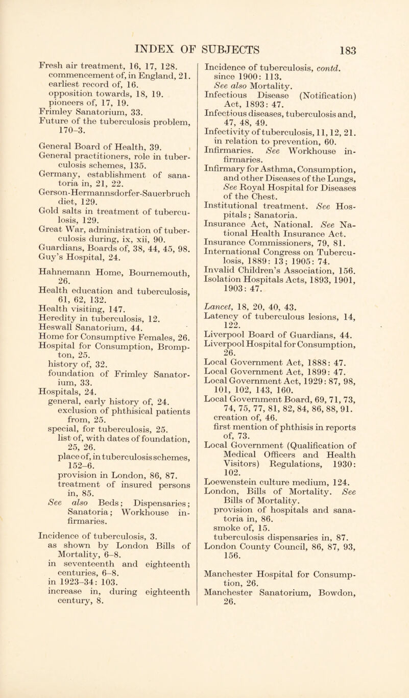 Fresh air treatment, 16, 17, 128. commencement of, in England, 21. earliest record of, 16. opposition towards, 18, 19. pioneers of, 17, 19. Frimley Sanatorium, 33. Future of the tuberculosis problem, 170-3. General Board of Health, 39. General practitioners, role in tuber¬ culosis schemes, 135. Germany, establishment of sana¬ toria in, 21, 22. Gerson-Hermannsdorfer-Sauerbruch diet, 129. Gold salts in treatment of tubercu¬ losis, 129. Great War, administration of tuber¬ culosis during, ix, xii, 90. Guardians, Boards of, 38, 44, 45, 98. Guy’s Hospital, 24. Hahnemann Home, Bournemouth, 26. Health education and tuberculosis, 61, 62, 132. Health visiting, 147. Heredity in tuberculosis, 12. Heswall Sanatorium, 44. Home for Consumptive Females, 26. Hospital for Consumption, Bromp- ton, 25. history of, 32. foundation of Frimley Sanator¬ ium, 33. Hospitals, 24. general, early history of, 24. exclusion of phthisical patients from, 25. special, for tuberculosis, 25. list of, with dates of foundation, 25, 26. place of, in tuberculosis schemes, 152-6. provision in London, 86, 87. treatment of insured persons in, 85. See also Beds; Dispensaries; Sanatoria; Workhouse in¬ firmaries. Incidence of tuberculosis, 3. as shown by London Bills of Mortality, 6-8. in seventeenth and eighteenth centuries, 6-8. in 1923-34: 103. increase in, during eighteenth century, 8. Incidence of tuberculosis, contd. since 1900: 113. See also Mortality. Infectious Disease (Notification) Act, 1893: 47. Infectious diseases, tuberculosis and, 47, 48, 49. Infectivity of tuberculosis, 11,12, 21. in relation to prevention, 60. Infirmaries. See Workhouse in¬ firmaries. Infirmary for Asthma, Consumption, and other Diseases of the Lungs, See Royal Hospital for Diseases of the Chest. Institutional treatment. See Hos¬ pitals; Sanatoria. Insurance Act, National. See Na¬ tional Health Insurance Act. Insurance Commissioners, 79, 81. International Congress on Tubercu¬ losis, 1889: 13; 1905: 74. Invalid Children’s Association, 156. Isolation Hospitals Acts, 1893, 1901, 1903: 47. Lancet, 18, 20, 40, 43. Latency of tuberculous lesions, 14, 122. Liverpool Board of Guardians, 44. Liverpool Hospital for Consumption, 26. Local Government Act, 1888: 47. Local Government Act, 1899: 47. Local Government Act, 1929: 87, 98, 101, 102, 143, 160. Local Government Board, 69, 71, 73, 74, 75, 77, 81, 82, 84, 86,88,91. creation of, 46. first mention of phthisis in reports of, 73. Local Government (Qualification of Medical Officers and Health Visitors) Regulations, 1930: 102. Loewenstein culture medium, 124. London, Bills of Mortality. See Bills of Mortality, provision of hospitals and sana¬ toria in, 86. smoke of, 15. tuberculosis dispensaries in, 87. London County Council, 86, 87, 93, 156. Manchester Hospital for Consump¬ tion, 26. Manchester Sanatorium, Bowdon, 26.