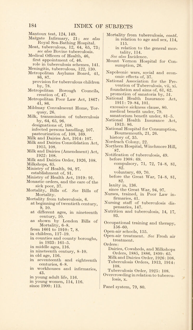 Mantoux test, 124, 149. Margate Infirmary, 21; see also Royal Sea-Bathing Hospital. Meat, tuberculous, 12, 64, 65, 73; see also Bovine tuberculosis. Medical Officers of Health, 46. first appointment of, 46. role in tuberculosis schemes, 141. Meningitis, tuberculous, 122, 130. Metropolitan Asylums Board, 41, 86, 87. provision for tuberculous children by, 78. Metropolitan Borough Councils, creation of, 47. Metropolitan Poor Law Act, 1867: 41, 86. Mildmay Convalescent Home, Tor¬ quay, 26. Milk, transmission of tuberculosis by, 64, 65, 96. designations of, 108. infected persons handling, 107. pasteurization of, 108, 169. Milk and Dairies Act, 1914: 107. Milk and Dairies Consolidation Act, 1915, 108. Milk and Dairies (Amendment) Act, 1922: 108. Milk and Dairies Order, 1926, 108. Milkshops, 65. Ministry of Health, 94, 97. establishment of, 91. Ministry of Health Act, 1919: 91. Monastic orders, and the care of the sick poor, 37. Mortality, Bills of. See Bills of Mortality. Mortality from tuberculosis, 6. at beginning of twentieth century, 9, 10. at different ages, in nineteenth century, 10. as shown by London Bills of Mortality, 6-8. from 1601 to 1910: 7, 8. in children, 117-19. in counties and county boroughs, in 1933:161-5. in middle ages, 116. in nineteenth century, 8-10. in old age, 116. in seventeenth and eighteenth centuries, 6-8. in workhouses and infirmaries, 43. in young adult life, 116. in young women, 114, 116. since 1900: 113. Mortality from tuberculosis, contd. in relation to age and sex, 114, 115. in relation to the general mor¬ tality, 114. See also Incidence. Mount Vernon Hospital for Con¬ sumption, 26. Napoleonic wars, social and econ¬ omic effects of, 37. National Association for the Pre¬ vention of Tuberculosis, vii, xi. foundation and aims of, 61, 62. promotion of sanatoria by, 51. National Health Insurance Act, 1911: 79-84, 101. excessive sickness clause, 80. medical benefit under, 79. sanatorium benefit under, 81-5. National Health Insurance Act, 1913: 86. National Hospital for Consumption, Bournemouth, 21, 26. history of, 35. Nordrach Colony, 22. Northern Hospital, Winchmore Hill, ‘87. Notification of tuberculosis, 49. before 1908: 69. compulsory, 71, 72, 74-8, 81, 82. voluntary, 69, 70. before the Great War, 74-8, 81, 82. laxity in, 136. since the Great War, 94, 97. Nurses, trained, in Poor Law in¬ firmaries, 41. Nursing staff of tuberculosis dis¬ pensaries, 147. Nutrition and tuberculosis, 14, 17, 93. Occupational training and therapy, 156-60. Open-air schools, 155. Open-air treatment. See Fresh air treatment. Orders: Dairies, Cowsheds, and Milkshops Orders, 1885, 1886, 1899: 65. Milk and Dairies Order, 1926: 108. Tuberculosis Orders, 1913, 1914: 108. Tuberculosis Order, 1925: 108. Overcrowding in relation to tubercu¬ losis, x. Panel system, 79, 80.