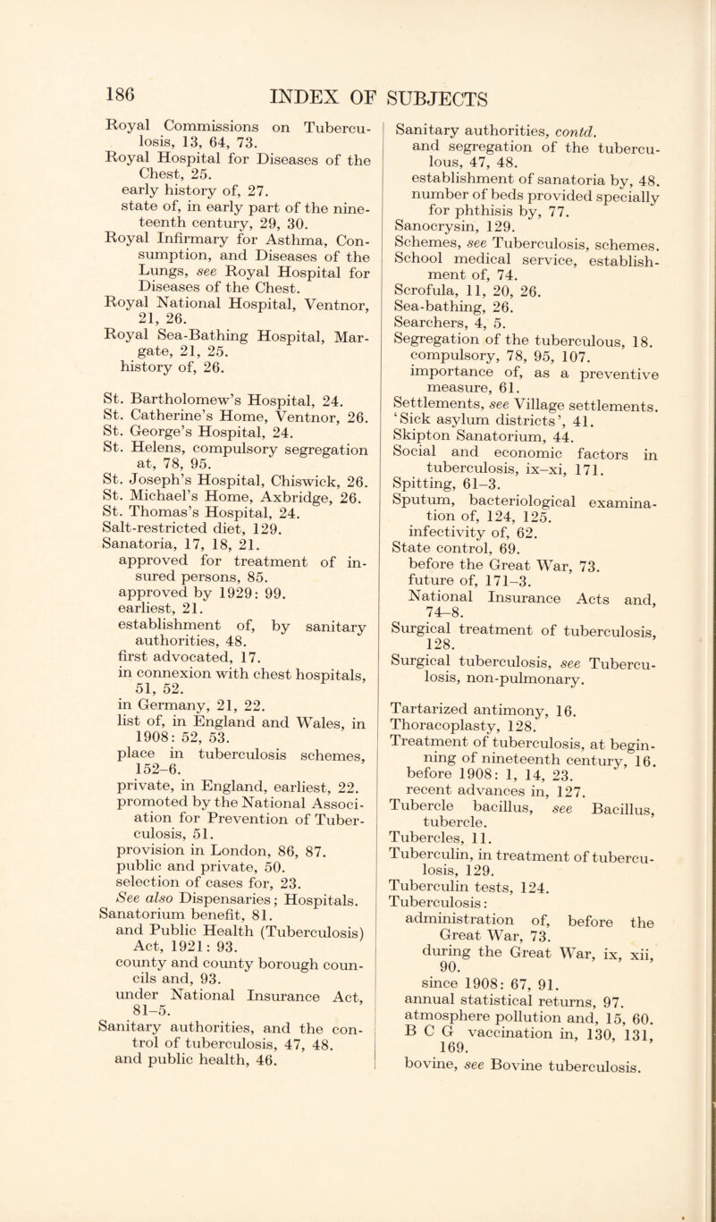 Royal Commissions on Tubercu¬ losis, 13, 64, 73. Royal Hospital for Diseases of the Chest, 25. early history of, 27. state of, in early part of the nine¬ teenth century, 29, 30. Royal Infirmary for Asthma, Con¬ sumption, and Diseases of the Lungs, see Royal Hospital for Diseases of the Chest. Royal National Hospital, Ventnor, 21, 26. Royal Sea-Bathing Hospital, Mar¬ gate, 21, 25. history of, 26. St. Bartholomew’s Hospital, 24. St. Catherine’s Home, Ventnor, 26. St. George’s Hospital, 24. St. Helens, compulsory segregation at, 78, 95. St. Joseph’s Hospital, Chiswick, 26. St. Michael’s Home, Axbridge, 26. St. Thomas’s Hospital, 24. Salt-restricted diet, 129. Sanatoria, 17, 18, 21. approved for treatment of in¬ sured persons, 85. approved by 1929: 99. earliest, 21. establishment of, by sanitary authorities, 48. first advocated, 17. in connexion with chest hospitals, 51, 52. in Germany, 21, 22. list of, in England and Wales, in 1908: 52, 53. place in tuberculosis schemes, 152-6. private, in England, earliest, 22. promoted by the National Associ¬ ation for Prevention of Tuber¬ culosis, 51. provision in London, 86, 87. public and private, 50. selection of cases for, 23. See also Dispensaries; Hospitals. Sanatorium benefit, 81. and Public Health (Tuberculosis) Act, 1921: 93. county and county borough coun¬ cils and, 93. under National Insurance Act, 81-5. Sanitary authorities, and the con¬ trol of tuberculosis, 47, 48. and public health, 46. Sanitary authorities, contd. and segregation of the tubercu¬ lous, 47, 48. establishment of sanatoria by, 48. number of beds provided specially for phthisis by, 77. Sanocrysin, 129. Schemes, see Tuberculosis, schemes. School medical service, establish¬ ment of, 74. Scrofula, 11, 20, 26. Sea-bathing, 26. Searchers, 4, 5. Segregation of the tuberculous, 18. compulsory, 78, 95, 107. importance of, as a preventive measure, 61. Settlements, see Village settlements. ‘Sick asylum districts’, 41. Skipton Sanatorium, 44. Social and economic factors in tuberculosis, ix-xi, 171. Spitting, 61-3. Sputum, bacteriological examina¬ tion of, 124, 125. infectivity of, 62. State control, 69. before the Great War, 73. future of, 171-3. National Insurance Acts and, 74-8. Surgical treatment of tuberculosis, 128. Surgical tuberculosis, see Tubercu¬ losis, non-pulmonary. Tartarized antimony, 16. Thoracoplasty, 128. Treatment of tuberculosis, at begin¬ ning of nineteenth century, 16. before 1908: 1, 14, 23. recent advances in, 127. Tubercle bacillus, see Bacillus, tubercle. Tubercles, 11. Tuberculin, in treatment of tubercu¬ losis, 129. Tuberculin tests, 124. Tuberculosis: administration of, before the Great War, 73. during the Great War, ix, xii, 90. since 1908: 67, 91. annual statistical returns, 97. atmosphere pollution and, 15, 60. BCG vaccination in, 130, 131, 169. bovine, see Bovine tuberculosis.