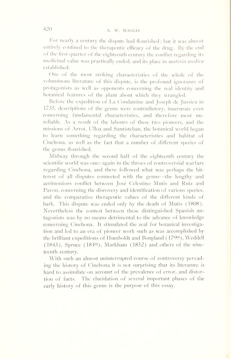 A. W. HAGGIS I'nr nearly a century the dispute had flourished; hut it was almost entirely confined to the therapeutic efficacy of the drug. I>y the end °f tile first quarter of the eighteenth century the conflict regarding its medicinal value was practically ended, and its place in materia mcdica established. (hie ot the most striking characteristics of the whole of the voluminous literature of this dispute, is the profound ignorance of protagonists as well as opponents concerning the real identity and botanical features of the plant about which they wrangled. Before the expedition of La Condamine and Joseph de Jussieu in 1735, descriptions of the genus were contradictory, inaccurate even concerning fundamental characteristics, and therefore most un¬ reliable. A s a result of the labours of these two pioneers, and the missions of Arrot, Ulloa and Santisteban, the botanical world began to learn something regarding the characteristics and habitat of Cinchona, as well as the fact that a number of different species of the genus flourished. Midway through the second half of the eighteenth century the scientific world was once again in the throes of controversial warfare regarding Cinchona, and there followed what was perhaps the bit¬ terest of all disputes connected with the genus—the lengthy and acrimonious conflict between Jose Celestino Mutis and Ruiz and Pavon, concerning the discovery and identification of various species, and the comparative therapeutic values of the different kinds of bark. This dispute was ended only by tbe death of Mutis (1808). Nevertheless the contest between these distinguished Spanish an¬ tagonists was by no means detrimental to the advance of knowledge concerning Cinchona. It stimulated the zeal for botanical investiga¬ tion and led to an era of pioneer work such as was accomplished by the brilliant expeditions of 1 Iumboldt and Bonpland (1799), Weddell (1843), Spruce ( 1849), Markham (1852) and others of the nine¬ teenth century. With such an almost uninterrupted course of controversy pervad¬ ing the history of Cinchona it is not surprising that its literature is hard to assimilate on account of the prevalence of error, and distor¬ tion of facts. The elucidation of several important phases of the early history of this genus is the purpose of this essay.