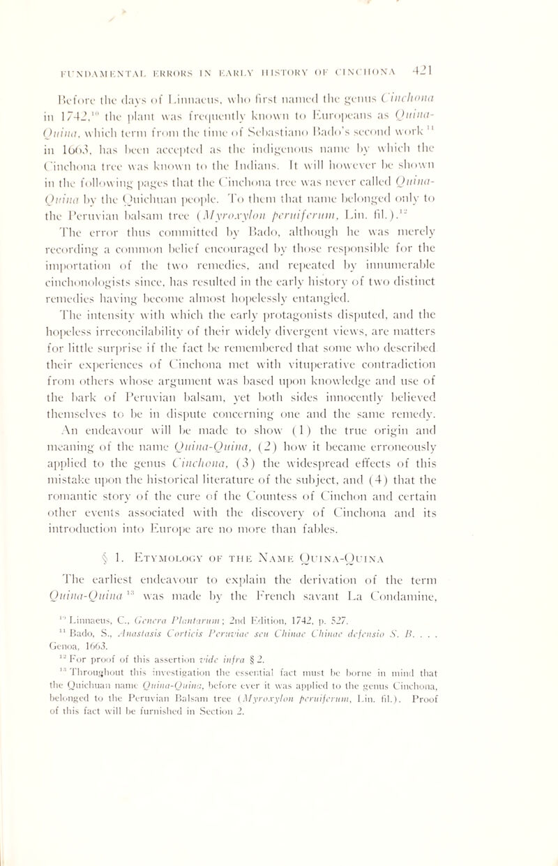 Before the (lavs of Linnaeus, who first named the genus ( tnchona in 1/42,111 the plant was frequently known to Europeans as (Junta- Ottilia, which term from the time <>l Sebastiano Bado’s second work 11 in l0()3, has been accepted as the indigenous name by which the Cinchona tree was known to the Indians. It will however he shown in the following pages that the ( inchona tree was never called Quina- Ouina by the (hiicluian people. I o them that name belonged only to the Peruvian balsam tree (Myroxylou peruifennn, Lin. fil.)3“ The error thus committed by Bado, although he was merely recording a common belief encouraged by those responsible for the importation of the two remedies, and repeated by innumerable cinehonologists since, has resulted in the early history of two distinct remedies having become almost hopelessly entangled. The intensitv with which the early protagonists disputed, and the hopeless irreconcilability of their widely divergent views, are matters for little surprise it the fact be remembered that some who described their experiences of Cinchona met with vituperative contradiction from others whose argument was based upon knowledge and use of the hark of Peruvian balsam, yet both sides innocently believed themselves to he in dispute concerning one and the same remedy. An endeavour will be made to show (1) the true origin and meaning of the name Qmna-Quina, (2) how it became erroneously applied to the genus Cinchona, (3) the widespread effects of this mistake upon the historical literature of the subject, and (4) that the romantic story of the cure of the Countess of Cinchon and certain other events associated with the discovery of Cinchona and its introduction into Europe are no more than fables. § 1. Etymology of the Name Quina-Ouina I he earliest endeavour to explain the derivation of the term Quina-Ouina1:1 was made by the Erench savant La Condamiue, 11 Linnaeus, C., Genera PI ant arum; 2nd Edition, 1742, p. 527. 11 Bado, S., Anastasis Cortieis Pcruviac sen Cliinae Chinac defensio S. B. . . . Genoa, 1663. For proof of this assertion vide infra § 2. 1,1 Throughout this investigation the essential fact must be borne in mind that the Quichuan name Quina-Quina, before ever it was applied to the genus Cinchona, belonged to the Peruvian Balsam tree (Myroxylan peruifcruin, Lin. fil.). Proof of this fact will be furnished in Section 2.