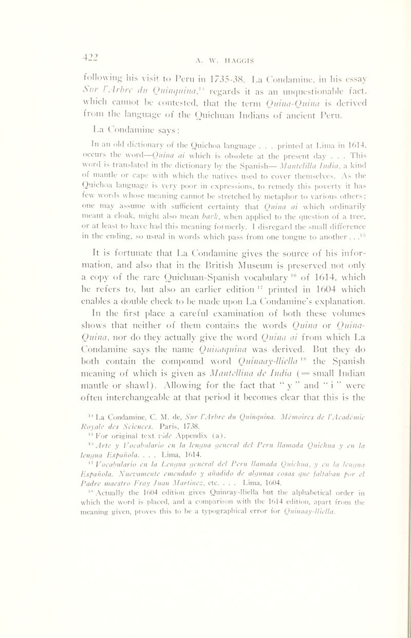 A. W. HAGGIS following his visit to Peru in 1735-38. La ( ondamine, in his essay Sur ! Arbrc du Quinquina,'' regards it as an unquestionable fact, which cannot he contested, that the term Quina-Quina is derived trom the language of the Ouichuan Indians of ancient Peru. La ('ondamine says: In an old dictionary of the Quichoa language . . . printed at Lima in 1614. occurs the word—Quinn ai which is obsolete at the present day . . . This word is translated in the dictionary by the Spanish— M antclilla India, a kind of mantle or cape with which the natives used to cover themselves. As the Quichoa language is very poor in expressions, to remedy this poverty it has few words whose meaning cannot he stretched bv metaphor to various others: one may assume with sufficient certainty that Quina ai which ordinarily meant a cloak, might also mean bark, when applied to the question of a tree, or at least to have had this meaning foimerlv. 1 disregard the small difference in the ending, so usual in words which pass from one tongue to another . . T' It is fortunate that La (Ondamine gives the source of his infor¬ mation, and also that in the British Museum is preserved not only a copy of the rare Ouichuan-Spanish vocabulary 16 of 1614, which he refers to, but also an earlier edition 17 printed in 1604 which enables a double check to be made upon La Condamine’s explanation. In the first place a careful examination of both these volumes shows that neither of them contains the words Quina or Qitina- Quina, nor do they actually give the word Quina ai from which La Condamine says the name Quinaquina was derived. But they do both contain the compound word Qmnaay-llicUa ls the Spanish meaning of which is given as Mantclhna dc India (= small Indian mantle or shawl). Allowing for the fact that “ y  and “ i ” were often interchangeable at that period it becomes clear that this is the 14 La Condamine, C. M. de, Sur l’Arbrc du Quinquina. Mr moires dc 1’Academic Roy ale dcs Sciences. Paris, 1738. ir‘ For original text ride Appendix (a). 10 Arte y Vocabulario en la lengua general del Rent llamada Quichua y cn la lengua lispahola. . . . Lima, Pd4. 37 Vocabulario cn la Lengua general del Peru llamada Quichua, y en la lengua lispanola. Nuevanicnte emendado y auadido dc algunas cosas que faltaban par el Padre maestro Fray Juan Martinez, etc. . . . Lima, 1604. ls Actually the 1604 edition gives Quinray-lliella but the alphabetical order in which the word is placed, and a comparison with the 1M4 edition, apart from the meaning given, proves this to be a typographical error for Quinaay-lliclla.