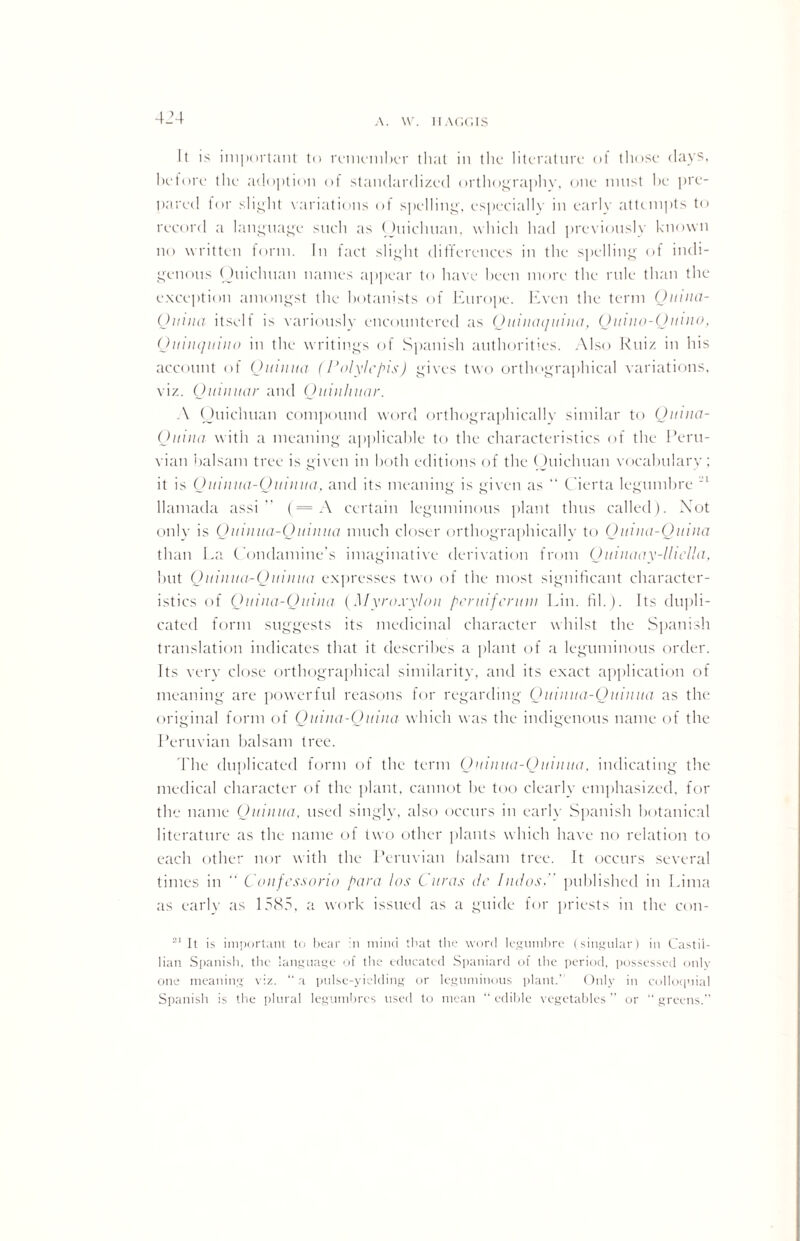 It is important to remember that in the literature of those days, before the adoption of standardized orthography, one must be pre¬ pared for slight variations of spelling, especially in early attempts to record a language such as Ouicluian, which had previously known no written form. In fact slight differences in the spelling of indi¬ genous Ouichuan names appear to have been more the rule than the exception amongst the botanists of Europe. Even the term (Junta- Outua itself is variously encountered as (Jitiiun/uina, Quino-Qwno, Quiuquino in the writings of Spanish authorities. Also Ruiz in his account of Qttiuua (Polylcpis) gives two orthographical variations, viz. Qinuuar and (Juitiliuar. A Ouicluian compound word orthographically similar to (Junta- (Juina with a meaning applicable to the characteristics of the Peru¬ vian balsam tree is given in both editions of the Ouichuan vocabulary; it is Quittita-Quiiiua, and its meaning is given as “ Cierta legumbre 21 llamada assi (= A certain leguminous plant thus called). Xot only is Qitiiitta-Quiiiua much closer orthographicallv to Quina-Qitina than La Condamine’s imaginative derivation from Qutuaay-llicUa, but Quinita-Quinua expresses two of the most significant character¬ istics of Oitiiia-Quiiia (M yroxyloit pcruifcruiu Lin. fib). Its dupli¬ cated form suggests its medicinal character whilst the Spanish translation indicates that it describes a plant of a leguminous order. Its very close orthographical similarity, and its exact application of meaning are powerful reasons for regarding Quiiuta-Quiiiua as the original form of Quina-Quitia which was the indigenous name of the Peruvian balsam tree. The duplicated form of the term Oitiiiua-Ouiiiua, indicating the medical character of the plant, cannot be too clearly emphasized, for the name (Jitiiiua, used singly, also occurs in early Spanish botanical literature as the name of two other plants which have no relation to each other nor with the Peruvian balsam tree. It occurs several times in  C oitfessorio para los Curas dr Judos, published in Lima as early as 1585, a work issued as a guide for priests in the con- 21 It is important to bear in mind that the word legumbre (singular) in Castii- lian Spanish, the language of the educated Spaniard of the period, possessed only one meaning viz. “a pulse-yielding or leguminous plant.' Only in colloquial Spanish is the plural legumbrcs used to mean “edible vegetables” or “greens.”