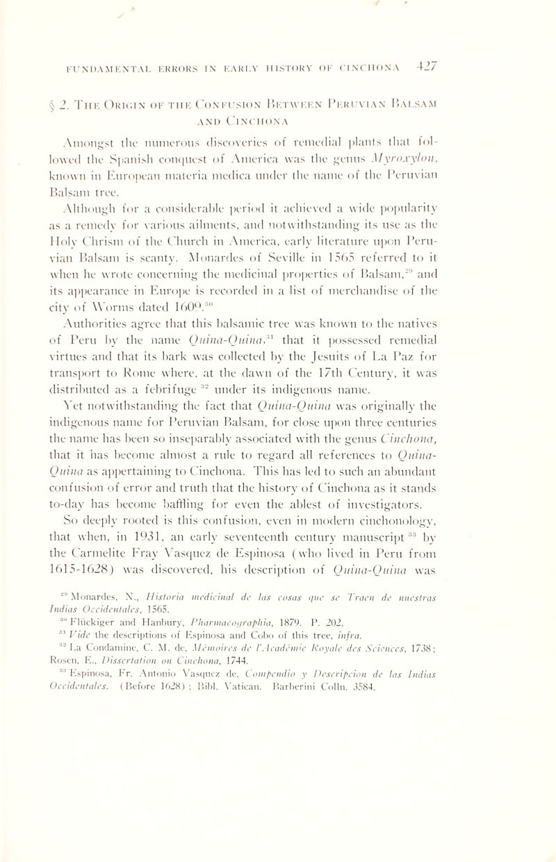 §2. Tub Oric.in of tii i: Con fusion I > 1: r w i: i: n Pf.ruvian Bai.sam and Cinchona Amongst the numerous discoveries of remedial plants that bil¬ lowed the Spanish conquest of America was the genus Myro.vylon, known in European materia medica under the name of the Peruvian Balsam tree. Although for a considerable period it achieved a wide popularity as a remedv for various ailments, and notwithstanding its use as the Holv Chrism of the C hurch in America, early literature upon Peru¬ vian Balsam is scanty. Monardes of Seville in 1565 referred to it when he wrote concerning the medicinal properties of Balsam,and its appearance in Europe is recorded in a list of merchandise of the city of W orms dated 16092 Authorities agree that this balsamic tree was known to the natives of Peru by the name Ouina-Ouina,n that it possessed remedial virtues and that its hark was collected by the Jesuits of Ea Paz for transport to Rome where, at the dawn of the 17th Century, it was distributed as a febrifuge :t~ under its indigenous name. Yet notwithstanding the fact that Quina-Quina was originally the indigenous name for Peruvian Balsam, for close upon three centuries the name has been so inseparably associated with the genus Cinchona, that it has become almost a rule to regard all references to Quina- Ouina as appertaining to Cinchona. This has led to such an abundant confusion of error and truth that the history of Cinchona as it stands to-day has become baffling for even the ablest of investigators. So deeply rooted is this confusion, even in modern cinchonology, that when, in 1931, an early seventeenth century manuscript33 by the Carmelite Eray Yasquez de Espinosa (who lived in Peru from 1615-1628) was discovered, his description of Quina-Quina was ’Monardes, X.. Historic! medicinal de las eosas que sc Tracn de nuestras Indias Occidentals, 1565. 30 Fliickiger and Hanbury, Plwrmacoijraphia, 1879. P. 202. 31 Vide the descriptions of Espinosa and Coho of this tree, infra. 12 La Condaminc, C. At. de, Mcinoires de I'Academic Royale dcs Sciences. 1738; Rosen, E., Dissertation on Cinchona, 1744. “ Espinosa, Fr. Antonio Yasquez de, Compendia y Dcscripcion de las Indias Occidentals. (Before 1028) : Bibl. Vatican. Barberini Colin. 3584.