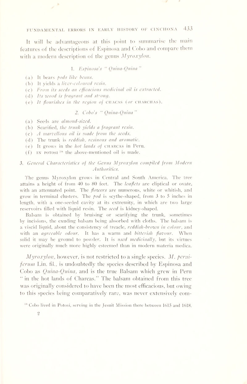 It will he advantageous at this point to summarise the features of the descriptions of Espinosa and Coho and compare with a modern description ol the genus Myroxylon. 1. lispinosa’s “ Quina-Qmna (a) It bears pods like beaus. (b) It yields a liter-coloured resin. (c) From its seeds an efficacious medicinal oil is extracted. (d) Its wood is fragrant and strong. (e) It flourishes in the region of chacas (or charci-ias). 2. Coho's “ Qnina-Qnina (a) Seeds are almond-sized. (b) Scarified, the trunk yields a fragrant resin. (c) A marvellous oil is made from the seeds. (d) The trunk is reddish, resinous and aromatic. ( e) It grows in the hot lauds of charcas in I’eru. (f) in potosi :i* the above-mentioned oil is made. 3. General Characteristics of the Genus Myroxylon compiled from Modern Authorities. The genus Myroxylon grows in Central and South America. The tree attains a height of from 40 to 80 feet. The leaflets are eliptical or ovate, with an attenuated point. The flowers are numerous, white or whitish, and grow in terminal clusters. The pod is scythe-shaped, from 3 to 5 inches in length, with a one-seeded cavity at its extremity, in which are two large reservoirs filled with liquid resin. The seed is kidney-shaped. Balsam is obtained by bruising or scarifying the trunk, sometimes by incisions, the exuding balsam being absorbed with cloths. The balsam is a viscid liquid, about the consistency of treacle, reddish-brown in colour, and with an agreeable odour. It has a warm and bitterish flavour. When solid it may be ground to powder. It is used medicinally, but its virtues were originally much more highly esteemed, than in modern materia medica. Myroxylon. however, is not restricted to a single species. M. flerui- fcruni Lin. hi., is undoubtedly the species described hv Espinosa and Coho as Qmna-Qmna, and is the true Balsam which grew in Peru “ in the hot lands of Charcas. The balsam obtained from this tree was originally considered to have been the most efficacious, but owing to this species being comparatively rare, was never extensively com- !S Cobo lived in Potosi, serving in the Jesuit Mission there between 1 f>l5 and 1618. main them