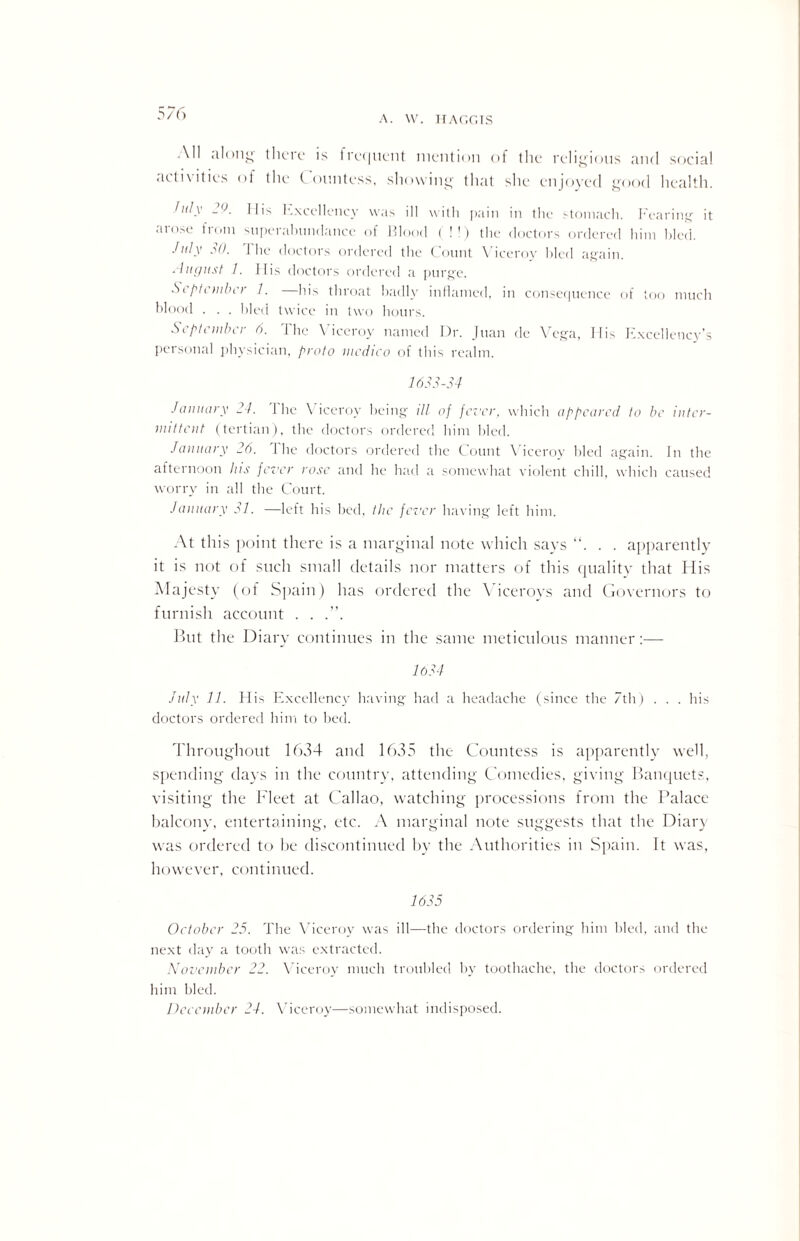 A. VV. HAGGIS All along there is trecjnent mention of the religious and social activities of the C ountess, showing that she enjoyed good health. Inly 2l>. Ilis Excellency was ill with pain in the stomach. Fearing it arose from superabundance of Flood (!!) the doctors ordered him bled. July 30. 1 he doctors ordered the Count Viceroy hied again. . /nc/ust 1. Ilis doctors ordered a purge. September 7. —his throat badly inflamed, in consequence of too much blood . . . hied twice in two hours. September 0. Hie Viceroy named Dr. Juan de Vega, Ilis Excellency’s personal physician, proto medico of this realm. 1633-34 January 24. J he \ iceroy being ill of fever, which appeared to be inter¬ mittent (tertian), the doctors ordered him hied. January 26. 1 he doctors ordered the Count Viceroy bled again. In the afternoon Ins fever rose and he had a somewhat violent chill, which caused worry in all the Court. January 31. —left his bed, the fever having left him. At this point there is a marginal note which says . . apparently it is not of such small details nor matters of this quality that His Majesty (of Spain) has ordered the Viceroys and Governors to furnish account . . .”. But the Diary continues in the same meticulous manner:— 1634 July 11. His Excellency having had a headache (since the 7th) . . . his doctors ordered him to bed. Throughout 1634 and 1635 the Countess is apparently well, spending days in the country, attending Comedies, giving Banquets, visiting the Fleet at Callao, watching processions from the Palace balcony, entertaining, etc. A marginal note suggests that the Diary was ordered to be discontinued by the Authorities in Spain. It was, however, continued. 1635 October 25. The Viceroy was ill—the doctors ordering him bled, and the next day a tooth was extracted. November 22. Viceroy much troubled by toothache, the doctors ordered him bled. December 24. Viceroy—somewhat indisposed.