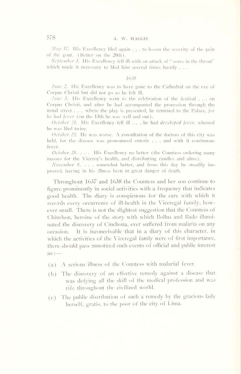 A. VV. lTAGC.IS May 17. TIis Excellency Med again . . . to lessen the severity of the pain of the gout. (Better on the 20th). September 1. llis hxcellency fell ill with an attack of “sores in the throat’ which made it necessary to hied him several times hastily . . . 1638 June 2. His Excellency was to have gone to the Cathedral on the eve of Corpus Christi hut did not go as he felt ill. June 3. Ilis Excellency went to the celebration of the festival . . . on Corpus Christi, and after he had accompanied the procession through the usual street . . . where the play is presented, he returned to the Palace, for lie luni fever (on the 13th he was well and out). October 21. His Excellency fell ill . . . he had developed fever, whereof he was hied twice. October 23. He was worse. A consultation of the doctors of this city was held, for the disease was pronounced enteric . . . and with it continuous fever. October 28. . . . His Excellency no better (the Countess ordering many masses for the Viceroy’s health, and distributing candles and alms). November 8. .. . somewhat better, and from this day he steadily im¬ proved, having in his illness been in great danger of death. Throughout 1637 and 1638 the Countess and her son continue to figure prominently in social activities with a frequency that indicates good health. The diary is conspicuous for the care with which it records every occurrence of ill-health in the Viceregal family, how¬ ever small. There is not the slightest suggestion that the Countess of Chinchon, heroine of the story with which Bolins and Bado illumi¬ nated the discovery of Cinchona, ever suffered from malaria on any occasion. It is inconceivable that in a diary of this character, in which, the activities of the Viceregal fatnly were of first importance, there should pass unnoticed such events of official and public interest as :— (a) A serious illness of the Countess with malarial fever. (b) The discovery of an effective remedy against a disease that was defying all the skill of the medical profession and was rife throughout the civilized world. (c) The public distribution of such a remedy by the gracious lady herself, gratis, to the poor of the city of Lima.