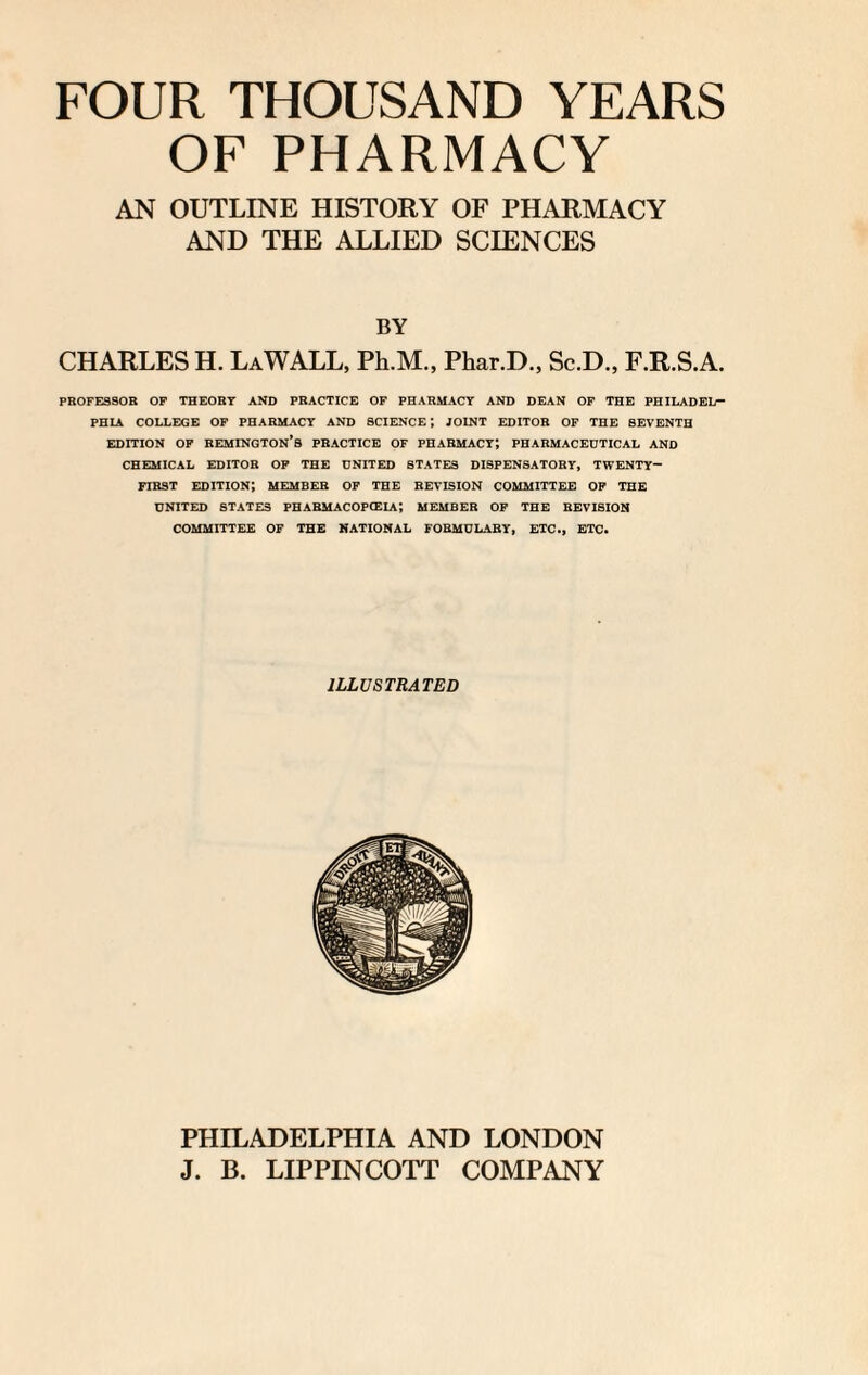 FOUR THOUSAND YEARS OF PHARMACY AN OUTLINE HISTORY OF PHARMACY AND THE ALLIED SCIENCES BY CHARLES H. La WALL, Ph.M., Phar.D., Sc.D., F.R.S.A. PROFESSOR OF THEORY AND PRACTICE OF PHARMACY AND DEAN OF THE PHILADEL¬ PHIA COLLEGE OF PHARMACY AND SCIENCE*, JOINT EDITOR OF THE SEVENTH EDITION OF REMINGTON’S PRACTICE OF PHARMACY*, PHARMACEUTICAL AND CHEMICAL EDITOR OF THE UNITED STATES DISPENSATORY, TWENTY- FIRST EDITION; MEMBER OF THE REVISION COMMITTEE OF THE UNITED STATES FHABMACOPCEIA; MEMBER OF THE REVISION COMMITTEE OF THE NATIONAL FORMULARY, ETC., ETC. ILLUSTRATED PHILADELPHIA AND LONDON J. B. LIPPINCOTT COMPANY