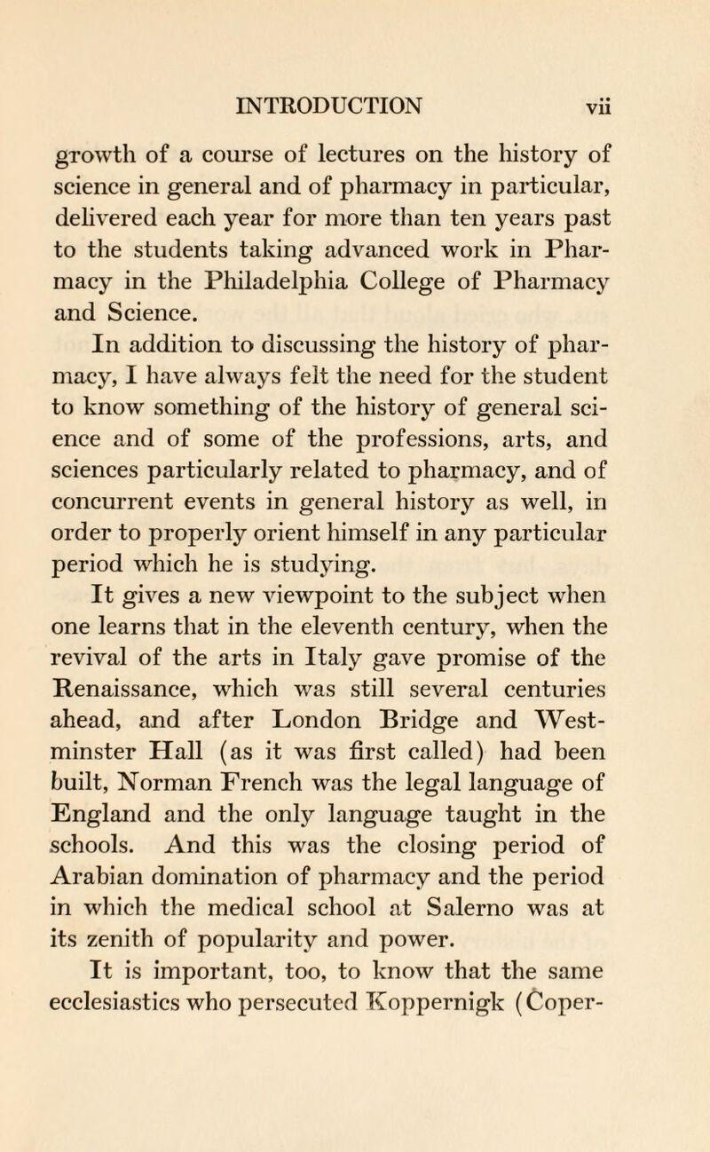 gTowtli of a course of lectures on the history of science in general and of pharmacy in particular, delivered each year for more than ten years past to the students taking advanced work in Phar¬ macy in the Philadelphia College of Pharmacy and Science. In addition to discussing the history of phar¬ macy, I have always felt the need for the student to know something of the history of general sci¬ ence and of some of the professions, arts, and sciences particularly related to pharmacy, and of concurrent events in general history as well, in order to properly orient himself in any particular period which he is studying. It gives a new viewpoint to the subject when one learns that in the eleventh century, when the revival of the arts in Italy gave promise of the Renaissance, which was still several centuries ahead, and after London Bridge and West¬ minster Hall (as it was first called) had been built, Norman French was the legal language of England and the only language taught in the schools. And this was the closing period of Arabian domination of pharmacy and the period in which the medical school at Salerno was at its zenith of popularity and power. It is important, too, to know that the same ecclesiastics who persecuted Koppernigk (Coper-