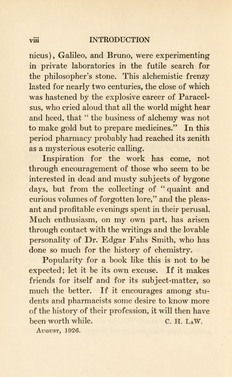 nicus), Galileo, and Bruno, were experimenting in private laboratories in the futile search for the philosopher’s stone. This alchemistic frenzy lasted for nearly two centuries, the close of which was hastened by the explosive career of Paracel¬ sus, who cried aloud that all the world might hear and heed, that “ the business of alchemy was not to make gold but to prepare medicines.” In this period pharmacy probably had reached its zenith as a mysterious esoteric calling. Inspiration for the work has come, not through encouragement of those who seem to he interested in dead and musty subjects of bygone days, but from the collecting of “ quaint and curious volumes of forgotten lore,” and the pleas¬ ant and profitable evenings spent in their perusal. Much enthusiasm, on my own part, has arisen through contact with the writings and the lovable personality of Dr. Edgar Falls Smith, who has done so much for the history of chemistry. Popularity for a book like this is not to be expected; let it be its own excuse. If it makes friends for itself and for its subject-matter, so much the better. If it encourages among stu¬ dents and pharmacists some desire to know more of the history of their profession, it will then have been worth while. C. H. LaW. August, 1926.