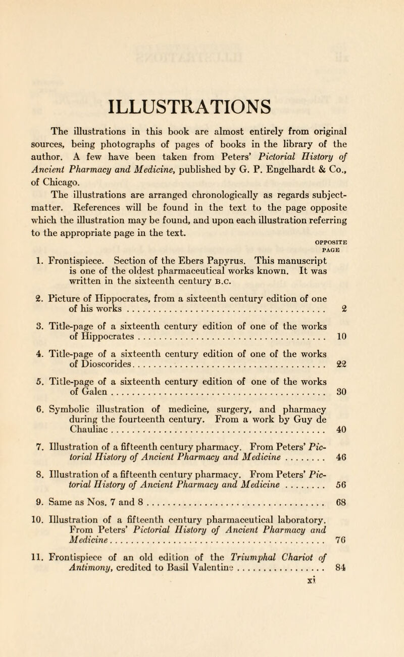 ILLUSTRATIONS The illustrations in this book are almost entirely from original sources, being photographs of pages of books in the library of the author. A few have been taken from Peters’ Pictorial History of Ancient Pharmacy and Medicine, published by G. P. Engelhardt & Co., of Chicago. The illustrations are arranged chronologically as regards subject- matter. References will be found in the text to the page opposite which the illustration may be found, and upon each illustration referring to the appropriate page in the text. OPPOSITE PAGE 1. Frontispiece. Section of the Ebers Papyrus. This manuscript is one of the oldest pharmaceutical works known. It was written in the sixteenth century b.c. 2. Picture of Hippocrates, from a sixteenth century edition of one of his works. 2 3. Title-page of a sixteenth century edition of one of the works of Hippocrates. 10 4. Title-page of a sixteenth century edition of one of the works of Dioscorides. 22 5. Title-page of a sixteenth century edition of one of the works of Galen. 30 6. Symbolic illustration of medicine, surgery, and pharmacy during the fourteenth century. From a work by Guy de Chauiiac. 40 7. Illustration of a fifteenth century pharmacy. From Peters’ Pic¬ torial History of Ancient Pharmacy and Medicine. 46 8. Illustration of a fifteenth century pharmacy. From Peters’ Pic¬ torial History of Ancient Pharmacy and Medicine. 56 9. Same as Nos. 7 and 8. 68 10. Illustration of a fifteenth century pharmaceutical laboratory. From Peters’ Pictorial History of Ancient Pharmacy and Medicine. 76 11. Frontispiece of an old edition of the Triumphal Chariot of Antimony, credited to Basil Valentine. 84 x<
