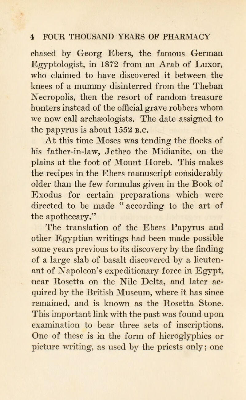 chased by Georg Ebers, the famous German Egyptologist, in 1872 from an Arab of Luxor, who claimed to have discovered it between the knees of a mummy disinterred from the Theban Necropolis, then the resort of random treasure hunters instead of the official grave robbers whom we now call archaeologists. The date assigned to the papyrus is about 1552 b.c. At this time Moses was tending the flocks of his father-in-law, Jethro the Midianite, on the plains at the foot of Mount Horeb. This makes the recipes in the Ebers manuscript considerably older than the few formulas given in the Book of Exodus for certain preparations which were directed to be made “ according to the art of the apothecary.” The translation of the Ebers Papyrus and other Egyptian writings had been made possible some years previous to its discovery by the finding of a large slab of basalt discovered by a lieuten¬ ant of Napoleon’s expeditionary force in Egypt, near Rosetta on the Nile Delta, and later ac¬ quired by the British Museum, where it has since remained, and is known as the Rosetta Stone. This important link with the past was found upon examination to bear three sets of inscriptions. One of these is in the form of hieroglyphics or picture writing, as used by the priests only; one