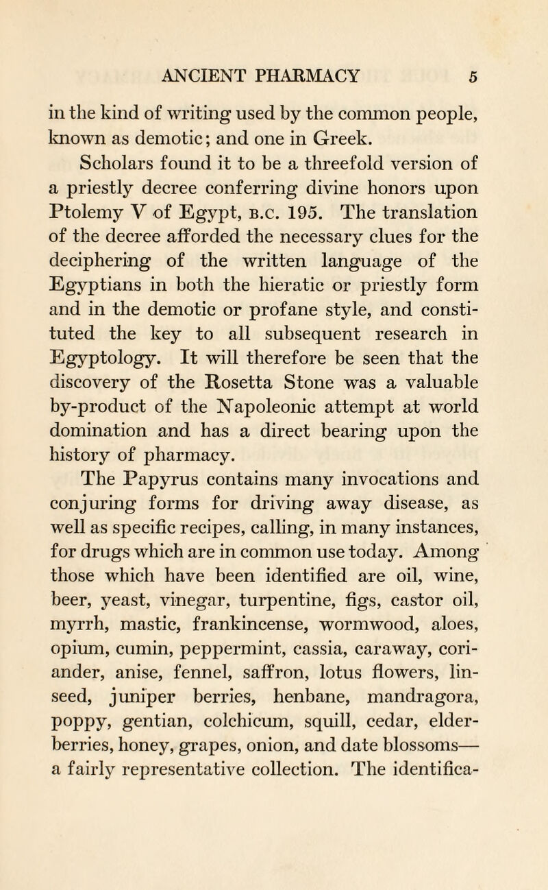 in the kind of writing used by the common people, known as demotic; and one in Greek. Scholars found it to be a threefold version of a priestly decree conferring divine honors upon Ptolemy V of Egypt, b.c. 195. The translation of the decree afforded the necessary clues for the deciphering of the written language of the Egyptians in both the hieratic or priestly form and in the demotic or profane style, and consti¬ tuted the key to all subsequent research in Egyptology. It will therefore be seen that the discovery of the Rosetta Stone was a valuable by-product of the Napoleonic attempt at world domination and has a direct bearing upon the history of pharmacy. The Papyrus contains many invocations and conjuring forms for driving away disease, as well as specific recipes, calling, in many instances, for drugs which are in common use today. Among those which have been identified are oil, wine, beer, yeast, vinegar, turpentine, figs, castor oil, myrrh, mastic, frankincense, wormwood, aloes, opium, cumin, peppermint, cassia, caraway, cori¬ ander, anise, fennel, saffron, lotus flowers, lin¬ seed, juniper berries, henbane, mandragora, poppy, gentian, colchicum, squill, cedar, elder¬ berries, honey, grapes, onion, and date blossoms— a fairly representative collection. The identifica-