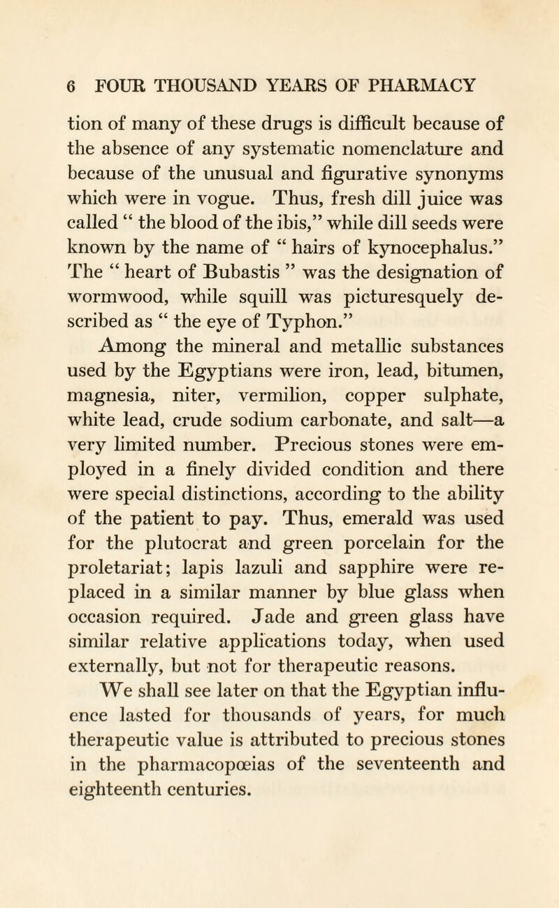 tion of many of these drugs is difficult because of the absence of any systematic nomenclature and because of the unusual and figurative synonyms which were in vogue. Thus, fresh dill juice was called “ the blood of the ibis,” while dill seeds were known by the name of “ hairs of kynocephalus.” The “ heart of Bubastis ” was the designation of wormwood, while squill was picturesquely de¬ scribed as “ the eye of Typhon.” Among the mineral and metallic substances used by the Egyptians were iron, lead, bitumen, magnesia, niter, vermilion, copper sulphate, white lead, crude sodium carbonate, and salt—a very limited number. Precious stones were em¬ ployed in a finely divided condition and there were special distinctions, according to the ability of the patient to pay. Thus, emerald was used for the plutocrat and green porcelain for the proletariat; lapis lazuli and sapphire were re¬ placed in a similar manner by blue glass when occasion required. Jade and green glass have similar relative applications today, when used externally, but not for therapeutic reasons. We shall see later on that the Egyptian influ¬ ence lasted for thousands of years, for much therapeutic value is attributed to precious stones in the pharmacopoeias of the seventeenth and eighteenth centuries.