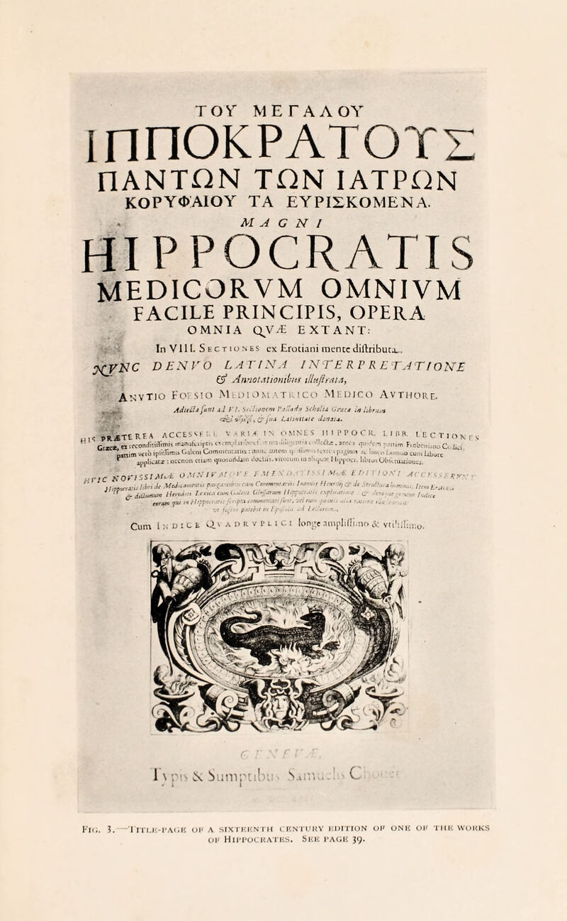 TOY METAAOY mnOKPATOTZ [lANTilN TiFN IATPiSN KOPYOAIOY TA EYPIZKOMEN A. M A G N 1 HI P POCRATIS medicorvm omnivm FACILE PRINCIPIS, OPERA OMNIA QV.£ EXTANT- In V111- Sectionfis cx Erotiani mentcdiftribuca., XVKC PEN VO LATIN.4 / NT E R P RETAT (ONE & Annoutiombns illujlrata, Anvtio Fovsio MtoiOMATi ico Medico Avthore. intis fa ii l .i.l /'/. sn.'uwem Vs.'.’<r1n Siholu Orscs in hbrmn Adttii . & jus LslinUtte ihnsu. psjeURHA ACCESS ' ■ KM IN OMSES MIPPOCH I. IRK. LECTION rv C,~. niPtondiTiilmu oun,ikii|>ii> f ™,. ! ... .. >m<. .pi ...„m F,obc,„.„,„ C, v, n,m .ctb iplifliim. Gjltm Coimuntinis: mm. Mur..1.line l.m.mocimi Liborc ‘ ippliciti : occnon ciunl qliG.ui1.iim ttocUl.vitiiiuni in n'lqi.G: IIippou. libioiObknuiioucs. Hric xortssiM** o.uxifM • ' r-ur v i » /<*”*> M^umnu '<■•<< •***»*■-  -d.diwi (W ■■ Iiiii.icmii. •• VI’JMnn . u einv ■ .. , .. 1. m / ii,./ /«*./• t H <r ■ ■ i (\p/i'.it •111 OA' / Acer s.i j •AswPajUw Cum IxDiCt Q.V A d r v P l i c i lon^e .niiplifli.no & vtilillimo. 1 8c Sumpcil N C FlG. 3. I ITI,E-PAGE OF A SIXTEENTH CENTURY EDITION OF ONE OF THE WORKS of Hippocrates. See page 39.