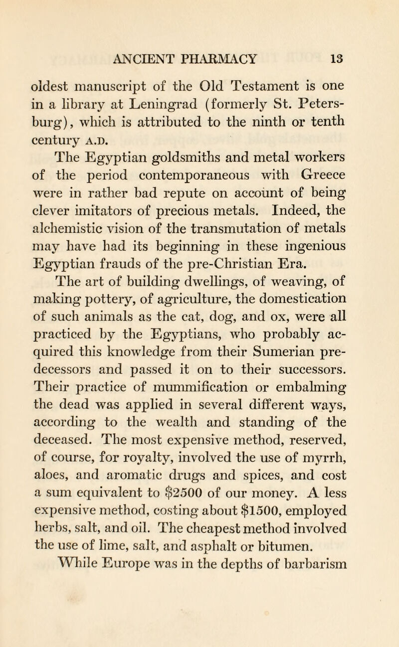 oldest manuscript of the Old Testament is one in a library at Leningrad (formerly St. Peters¬ burg), which is attributed to the ninth or tenth century a.d. The Egyptian goldsmiths and metal workers of the period contemporaneous with Greece were in rather bad repute on account of being clever imitators of precious metals. Indeed, the alchemistic vision of the transmutation of metals may have had its beginning in these ingenious Egyptian frauds of the pre-Christian Era. The art of building dwellings, of weaving, of making pottery, of agriculture, the domestication of such animals as the cat, dog, and ox, were all practiced by the Egyptians, who probably ac¬ quired this knowledge from their Sumerian pre¬ decessors and passed it on to their successors. Their practice of mummification or embalming the dead was applied in several different ways, according to the wealth and standing of the deceased. The most expensive method, reserved, of course, for royalty, involved the use of myrrh, aloes, and aromatic drugs and spices, and cost a sum equivalent to $2500 of our money. A less expensive method, costing about $1500, employed herbs, salt, and oil. The cheapest method involved the use of lime, salt, and asphalt or bitumen. While Europe was in the depths of barbarism