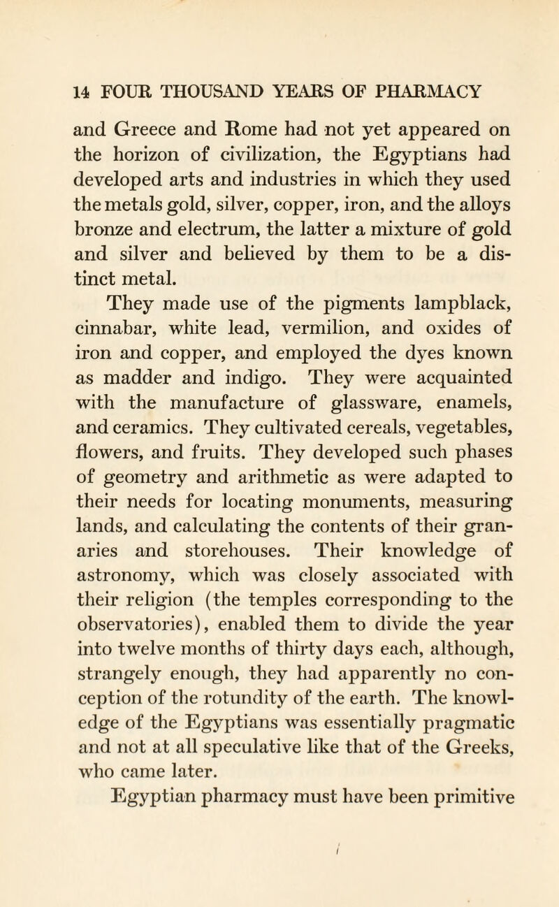 and Greece and Rome had not yet appeared on the horizon of civilization, the Egyptians had developed arts and industries in which they used the metals gold, silver, copper, iron, and the alloys bronze and electrum, the latter a mixture of gold and silver and believed by them to be a dis¬ tinct metal. They made use of the pigments lampblack, cinnabar, white lead, vermilion, and oxides of iron and copper, and employed the dyes known as madder and indigo. They were acquainted with the manufacture of glassware, enamels, and ceramics. They cultivated cereals, vegetables, flowers, and fruits. They developed such phases of geometry and arithmetic as were adapted to their needs for locating monuments, measuring lands, and calculating the contents of their gran¬ aries and storehouses. Their knowledge of astronomy, which was closely associated with their religion (the temples corresponding to the observatories), enabled them to divide the year into twelve months of thirty days each, although, strangely enough, they had apparently no con¬ ception of the rotundity of the earth. The knowl¬ edge of the Egyptians was essentially pragmatic and not at all speculative like that of the Greeks, who came later. Egyptian pharmacy must have been primitive