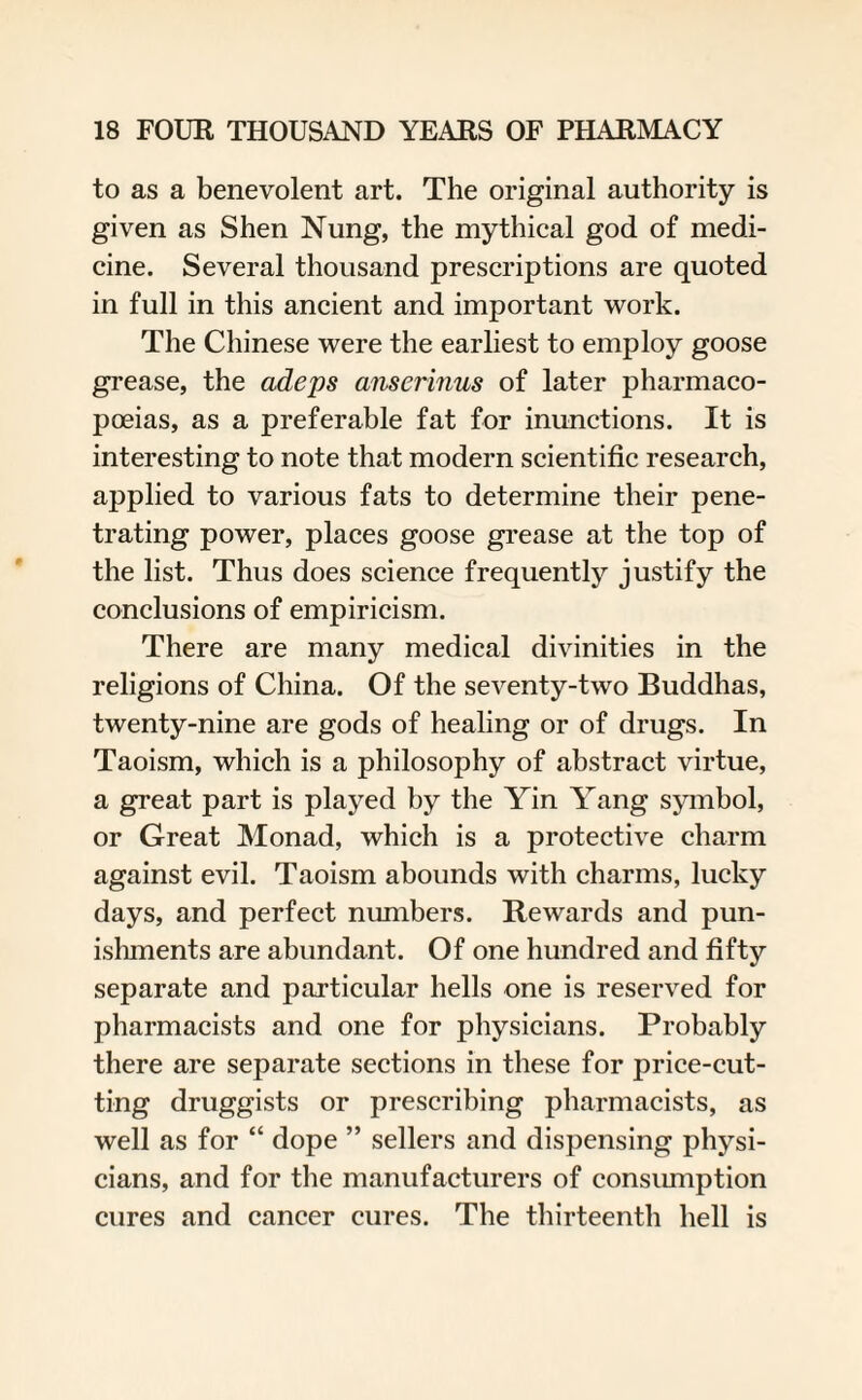 to as a benevolent art. The original authority is given as Shen Nung, the mythical god of medi¬ cine. Several thousand prescriptions are quoted in full in this ancient and important work. The Chinese were the earliest to employ goose grease, the adeps anserinus of later pharmaco¬ poeias, as a preferable fat for inunctions. It is interesting to note that modern scientific research, applied to various fats to determine their pene¬ trating power, places goose grease at the top of the list. Thus does science frequently justify the conclusions of empiricism. There are many medical divinities in the religions of China. Of the seventy-two Buddhas, twenty-nine are gods of healing or of drugs. In Taoism, which is a philosophy of abstract virtue, a great part is played by the Yin YYing symbol, or Great Monad, which is a protective charm against evil. Taoism abounds with charms, lucky days, and perfect numbers. Rewards and pun¬ ishments are abundant. Of one hundred and fifty separate and particular hells one is reserved for pharmacists and one for physicians. Probably there are separate sections in these for price-cut¬ ting druggists or prescribing pharmacists, as well as for “ dope ” sellers and dispensing physi¬ cians, and for the manufacturers of consumption cures and cancer cures. The thirteenth hell is