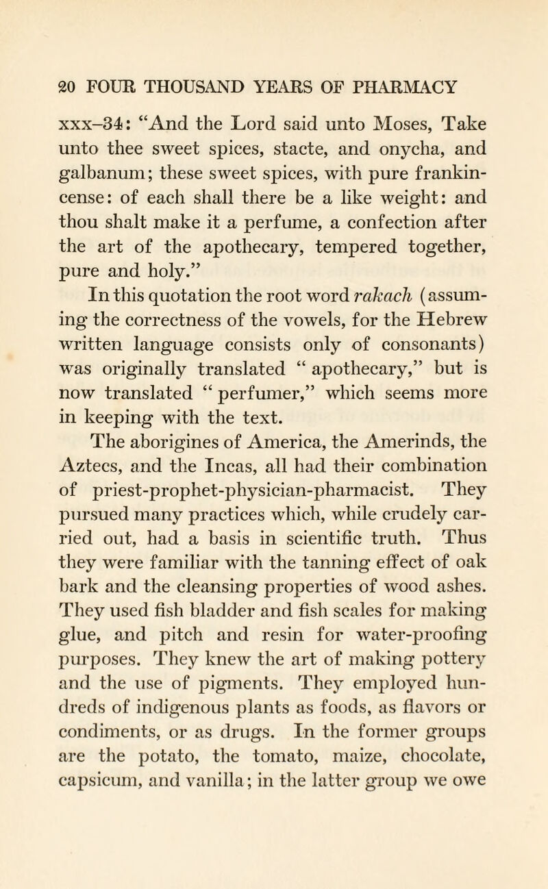 xxx-34: “And the Lord said unto Moses, Take unto thee sweet spices, stacte, and onycha, and galbanum; these sweet spices, with pure frankin¬ cense: of each shall there be a like weight: and thou shalt make it a perfume, a confection after the art of the apothecary, tempered together, pure and holy.” In this quotation the root word rakach (assum¬ ing the correctness of the vowels, for the Hebrew written language consists only of consonants) was originally translated “ apothecary,” but is now translated “ perfumer,” which seems more in keeping with the text. The aborigines of America, the Amerinds, the Aztecs, and the Incas, all had their combination of priest-prophet-physician-pharmacist. They pursued many practices which, while crudely car¬ ried out, had a basis in scientific truth. Thus they were familiar with the tanning effect of oak bark and the cleansing properties of wood ashes. They used fish bladder and fish scales for making glue, and pitch and resin for water-proofing purposes. They knew the art of making pottery and the use of pigments. They employed hun¬ dreds of indigenous plants as foods, as flavors or condiments, or as drugs. In the former groups are the potato, the tomato, maize, chocolate, capsicum, and vanilla; in the latter group we owe