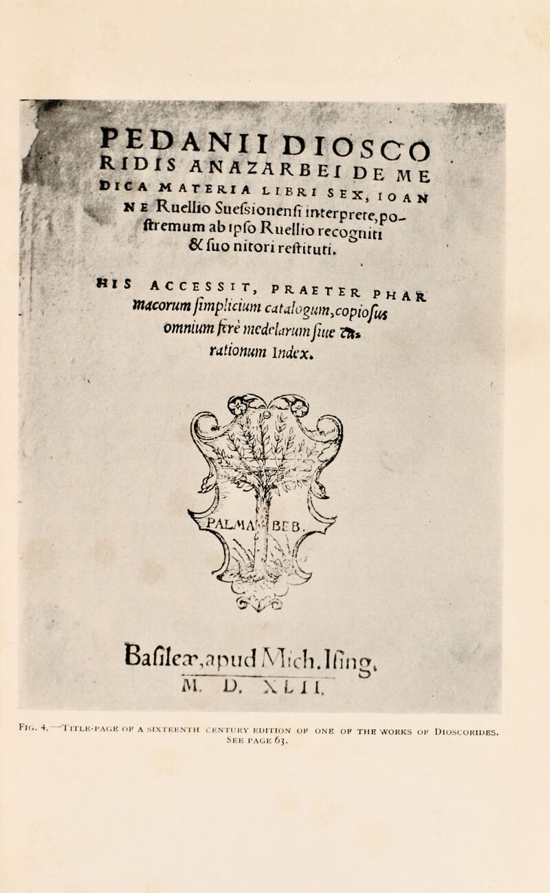 * pedanii diosco RIDIS ANAZARBEI DE ME Dica material, eri sex, ioan N E Kuellio Suefsionenfi mterprere po ftrcmum ab ipfo Ruellio recognirT * 6C fuo nitori rclliruri. & ,s *CCrSVr’ PK;AETER 'hai macorum fimphaum catalogum.copiofus omnium fire mcdelarum fute 7n* rutionum index. Bafileayapud Mich.Ifingt M. D. \T I 17 •PAGE OF A SIXTHKNTH CENTURY EDITION OP ONE OF TUB WORKS OF DlOSCORIDES. S EE PAGE 63.