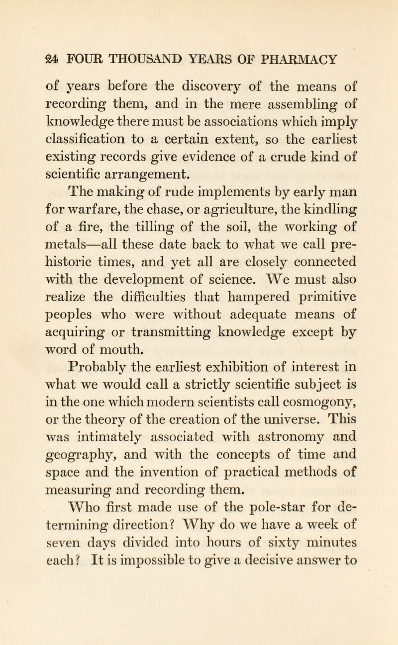 of years before the discovery of the means of recording them, and in the mere assembling of knowledge there must be associations which imply classification to a certain extent, so the earliest existing records give evidence of a crude kind of scientific arrangement. The making of rude implements by early man for warfare, the chase, or agriculture, the kindling of a fire, the tilling of the soil, the working of metals—all these date back to what we call pre¬ historic times, and yet all are closely connected with the development of science. We must also realize the difficulties that hampered primitive peoples who were without adequate means of acquiring or transmitting knowledge except by word of mouth. Probably the earliest exhibition of interest in what we would call a strictly scientific subject is in the one which modern scientists call cosmogony, or the theory of the creation of the universe. This was intimately associated with astronomy and geography, and with the concepts of time and space and the invention of practical methods of measuring and recording them. Who first made use of the pole-star for de¬ termining direction? Why do we have a week of seven days divided into hours of sixty minutes each? It is impossible to give a decisive answer to