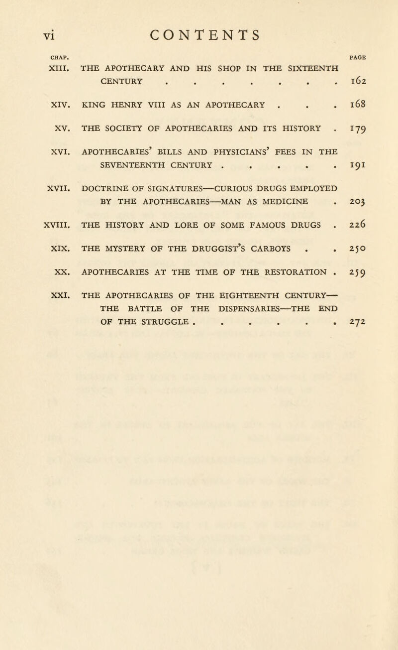 CHAP. XIII. THE APOTHECARY AND HIS SHOP IN THE SIXTEENTH CENTURY ....... XIV. KING HENRY VIII AS AN APOTHECARY . XV. THE SOCIETY OF APOTHECARIES AND ITS HISTORY . XVI. APOTHECARIES’ BILLS AND physicians’ FEES IN THE SEVENTEENTH CENTURY ..... XVII. DOCTRINE OF SIGNATURES—CURIOUS DRUGS EMPLOYED BY THE APOTHECARIES—MAN AS MEDICINE XVIII. THE HISTORY AND LORE OF SOME FAMOUS DRUGS . XIX. THE MYSTERY OF THE DRUGGIST’S CARBOYS XX. APOTHECARIES AT THE TIME OF THE RESTORATION . THE APOTHECARIES OF THE EIGHTEENTH CENTURY— THE BATTLE OF THE DISPENSARIES—THE END OF THE STRUGGLE ...... PAGE 162 168 T79 191 203 226 250 259 272 XXI,