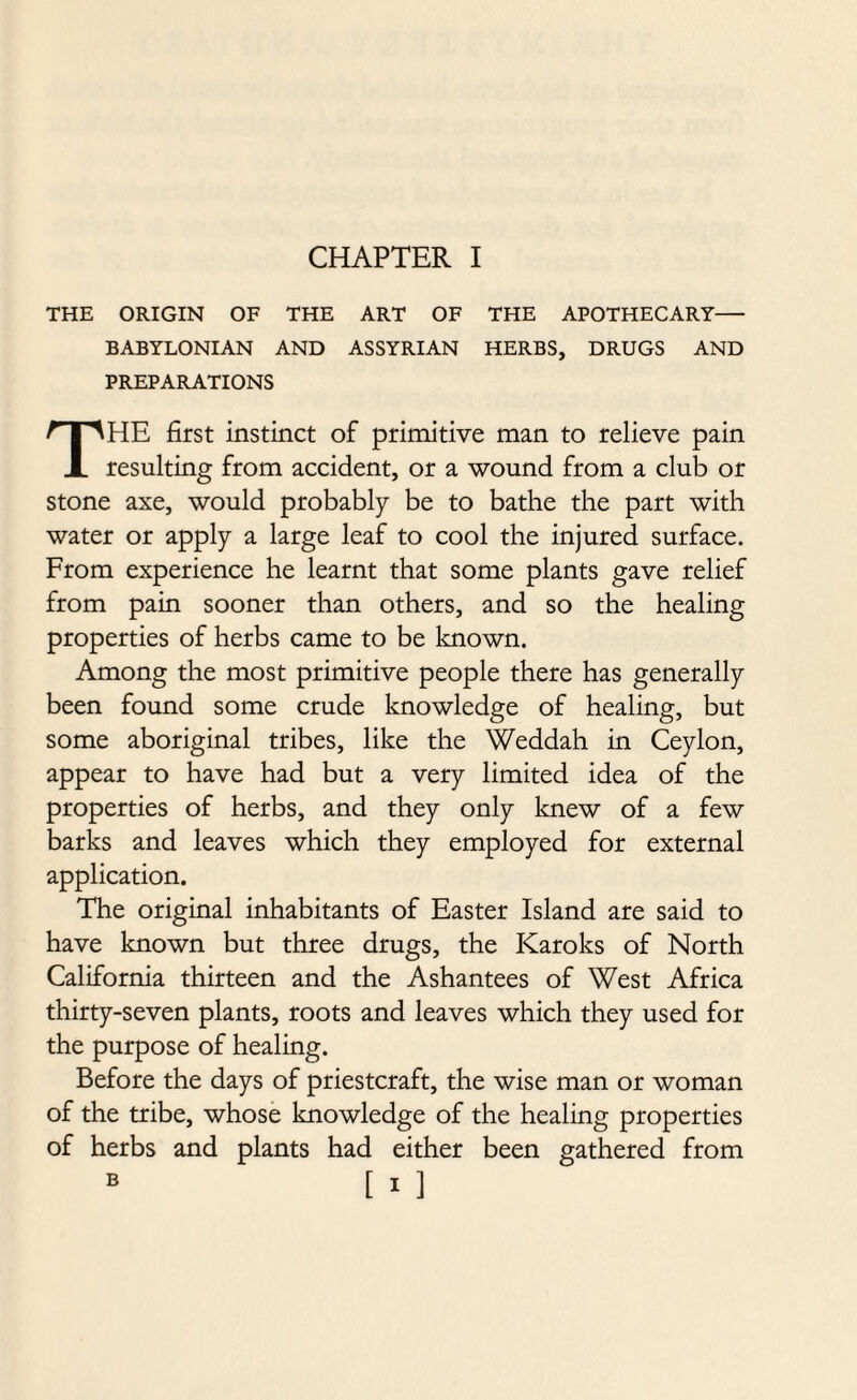 THE ORIGIN OF THE ART OF THE APOTHECARY- BABYLONIAN AND ASSYRIAN HERBS, DRUGS AND PREPARATIONS THE first instinct of primitive man to relieve pain resulting from accident, or a wound from a club or stone axe, would probably be to bathe the part with water or apply a large leaf to cool the injured surface. From experience he learnt that some plants gave relief from pain sooner than others, and so the healing properties of herbs came to be known. Among the most primitive people there has generally been found some crude knowledge of healing, but some aboriginal tribes, like the Weddah in Ceylon, appear to have had but a very limited idea of the properties of herbs, and they only knew of a few barks and leaves which they employed for external application. The original inhabitants of Easter Island are said to have known but three drugs, the Karoks of North California thirteen and the Ashantees of West Africa thirty-seven plants, roots and leaves which they used for the purpose of healing. Before the days of priestcraft, the wise man or woman of the tribe, whose knowledge of the healing properties of herbs and plants had either been gathered from B [ I ]