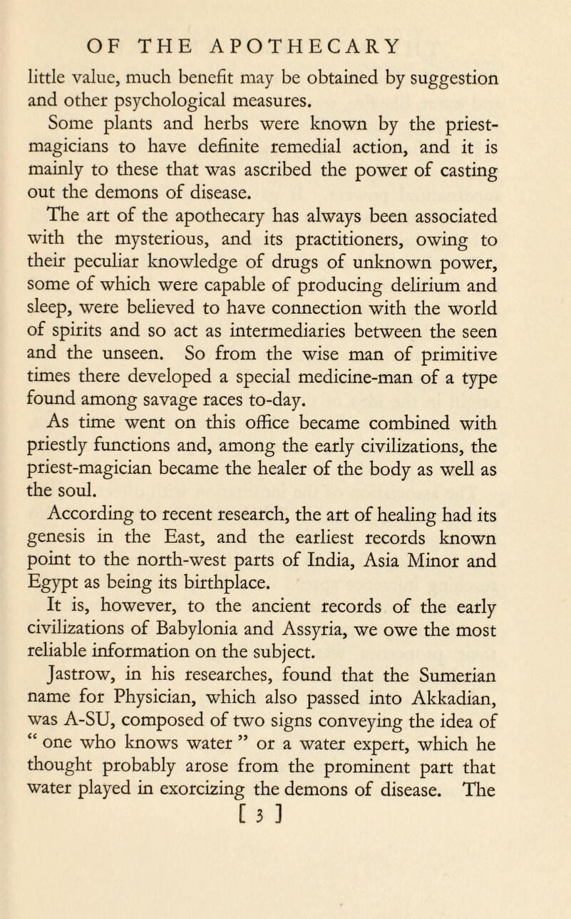 little value, much benefit may be obtained by suggestion and other psychological measures. Some plants and herbs were known by the priest- magicians to have definite remedial action, and it is mainly to these that was ascribed the power of casting out the demons of disease. The art of the apothecary has always been associated with the mysterious, and its practitioners, owing to their peculiar knowledge of drugs of unknown power, some of which were capable of producing delirium and sleep, were believed to have connection with the world of spirits and so act as intermediaries between the seen and the unseen. So from the wise man of primitive times there developed a special medicine-man of a type found among savage races to-day. As time went on this office became combined with priestly functions and, among the early civilizations, the priest-magician became the healer of the body as well as the soul. According to recent research, the art of healing had its genesis in the East, and the earliest records known point to the north-west parts of India, Asia Minor and Egypt as being its birthplace. It is, however, to the ancient records of the early civilizations of Babylonia and Assyria, we owe the most reliable information on the subject. Jastrow, in his researches, found that the Sumerian name for Physician, which also passed into Akkadian, was A-SU, composed of two signs conveying the idea of “ one who knows water ” or a water expert, which he thought probably arose from the prominent part that water played in exorcizing the demons of disease. The