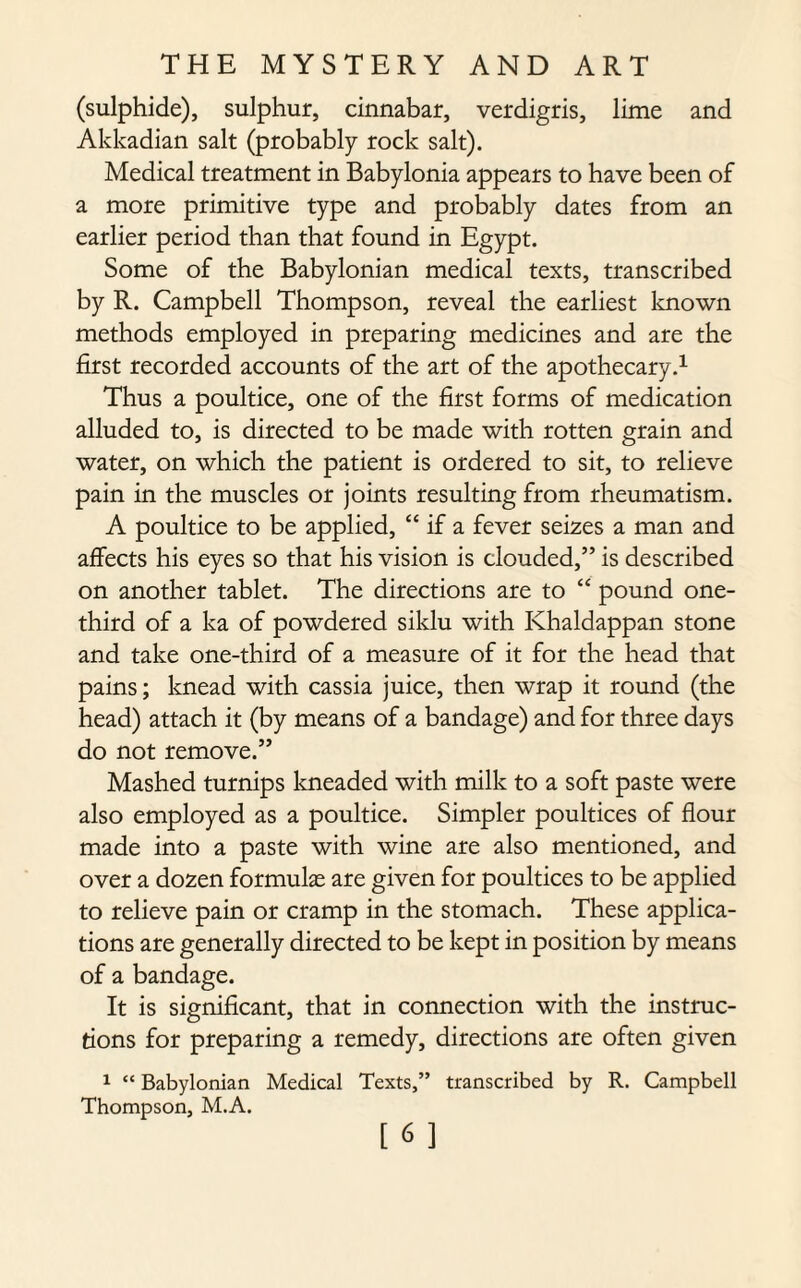 (sulphide), sulphur, cinnabar, verdigris, lime and Akkadian salt (probably rock salt). Medical treatment in Babylonia appears to have been of a more primitive type and probably dates from an earlier period than that found in Egypt. Some of the Babylonian medical texts, transcribed by R. Campbell Thompson, reveal the earliest known methods employed in preparing medicines and are the first recorded accounts of the art of the apothecary.1 Thus a poultice, one of the first forms of medication alluded to, is directed to be made with rotten grain and water, on which the patient is ordered to sit, to relieve pain in the muscles or joints resulting from rheumatism. A poultice to be applied, “ if a fever seizes a man and affects his eyes so that his vision is clouded,” is described on another tablet. The directions are to “ pound one- third of a ka of powdered siklu with Khaldappan stone and take one-third of a measure of it for the head that pains; knead with cassia juice, then wrap it round (the head) attach it (by means of a bandage) and for three days do not remove.” Mashed turnips kneaded with milk to a soft paste were also employed as a poultice. Simpler poultices of flour made into a paste with wine are also mentioned, and over a dozen formulas are given for poultices to be applied to relieve pain or cramp in the stomach. These applica¬ tions are generally directed to be kept in position by means of a bandage. It is significant, that in connection with the instruc¬ tions for preparing a remedy, directions are often given 1 “ Babylonian Medical Texts,” transcribed by R. Campbell Thompson, M.A.