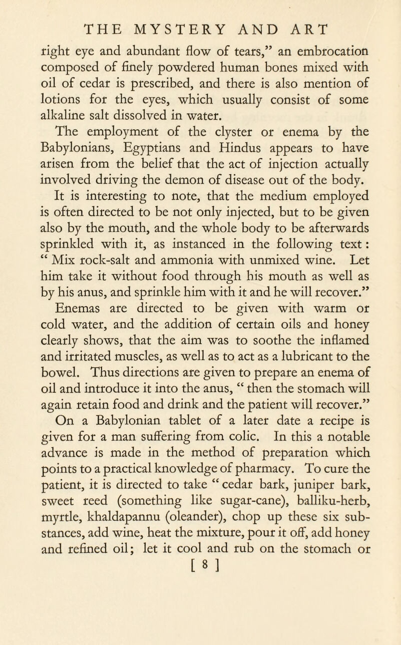 right eye and abundant flow of tears,” an embrocation composed of finely powdered human bones mixed with oil of cedar is prescribed, and there is also mention of lotions for the eyes, which usually consist of some alkaline salt dissolved in water. The employment of the clyster or enema by the Babylonians, Egyptians and Hindus appears to have arisen from the belief that the act of injection actually involved driving the demon of disease out of the body. It is interesting to note, that the medium employed is often directed to be not only injected, but to be given also by the mouth, and the whole body to be afterwards sprinkled with it, as instanced in the following text: “ Mix rock-salt and ammonia with unmixed wine. Let him take it without food through his mouth as well as by his anus, and sprinkle him with it and he will recover.” Enemas are directed to be given with warm or cold water, and the addition of certain oils and honey clearly shows, that the aim was to soothe the inflamed and irritated muscles, as well as to act as a lubricant to the bowel. Thus directions are given to prepare an enema of oil and introduce it into the anus, “ then the stomach will again retain food and drink and the patient will recover.” On a Babylonian tablet of a later date a recipe is given for a man suffering from colic. In this a notable advance is made in the method of preparation which points to a practical knowledge of pharmacy. To cure the patient, it is directed to take “ cedar bark, juniper bark, sweet reed (something like sugar-cane), balliku-herb, myrtle, khaldapannu (oleander), chop up these six sub¬ stances, add wine, heat the mixture, pour it off, add honey and refined oil; let it cool and rub on the stomach or