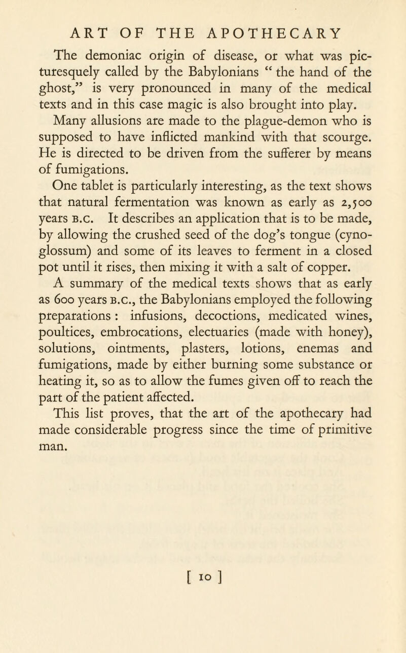 The demoniac origin of disease, or what was pic¬ turesquely called by the Babylonians “ the hand of the ghost/’ is very pronounced in many of the medical texts and in this case magic is also brought into play. Many allusions are made to the plague-demon who is supposed to have inflicted mankind with that scourge. He is directed to be driven from the sufferer by means of fumigations. One tablet is particularly interesting, as the text shows that natural fermentation was known as early as 2,500 years b.c. It describes an application that is to be made, by allowing the crushed seed of the dog’s tongue (cyno- glossum) and some of its leaves to ferment in a closed pot until it rises, then mixing it with a salt of copper. A summary of the medical texts shows that as early as 600 years b.c., the Babylonians employed the following preparations : infusions, decoctions, medicated wines, poultices, embrocations, electuaries (made with honey), solutions, ointments, plasters, lotions, enemas and fumigations, made by either burning some substance or heating it, so as to allow the fumes given off to reach the part of the patient affected. This list proves, that the art of the apothecary had made considerable progress since the time of primitive man. [ 10]