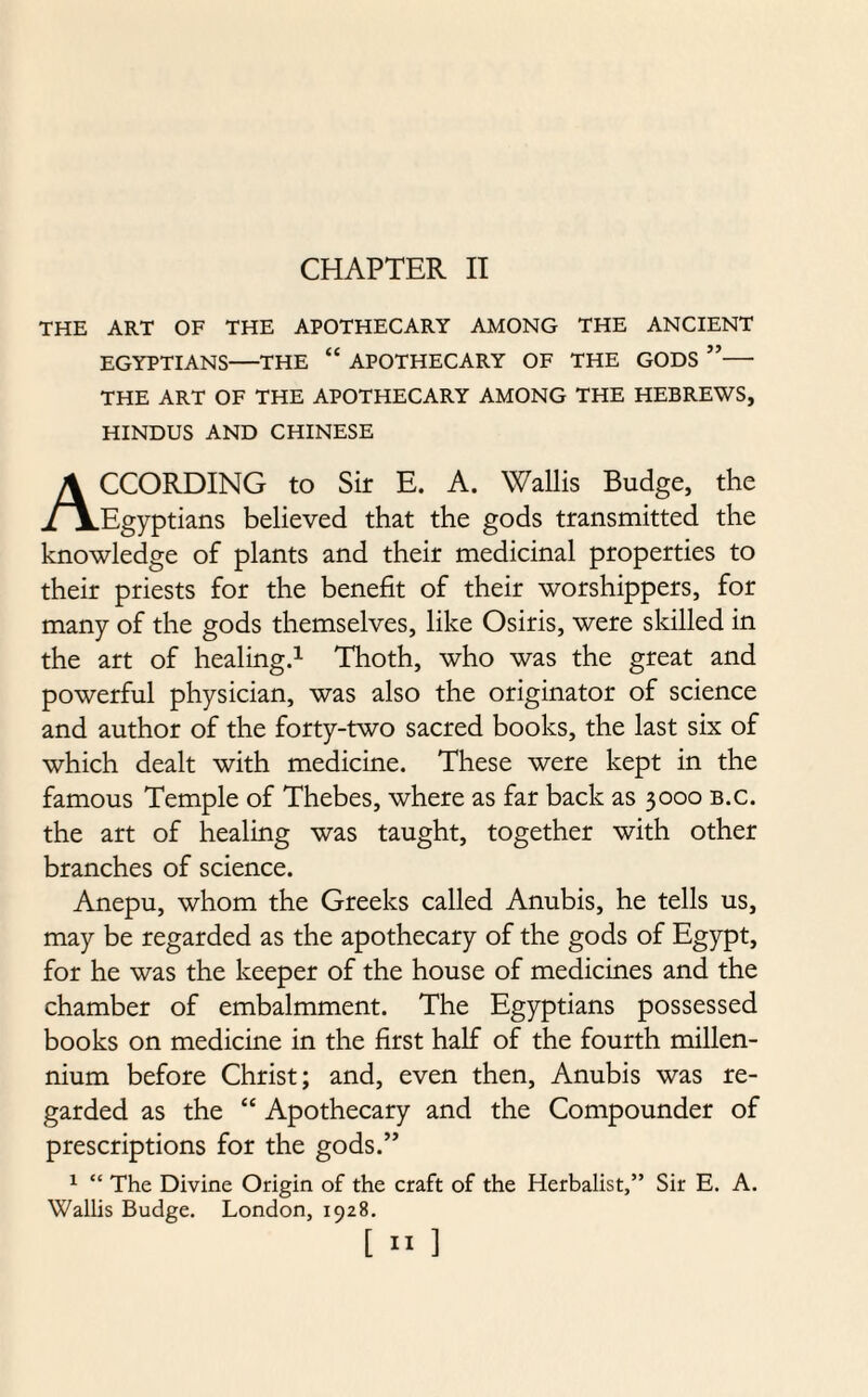 THE ART OF THE APOTHECARY AMONG THE ANCIENT EGYPTIANS—THE “ APOTHECARY OF THE GODS ”— THE ART OF THE APOTHECARY AMONG THE HEBREWS, HINDUS AND CHINESE CCORDING to Sir E. A. Wallis Budge, the ./\.Egyptians believed that the gods transmitted the knowledge of plants and their medicinal properties to their priests for the benefit of their worshippers, for many of the gods themselves, like Osiris, were skilled in the art of healing.1 Thoth, who was the great and powerful physician, was also the originator of science and author of the forty-two sacred books, the last six of which dealt with medicine. These were kept in the famous Temple of Thebes, where as far back as 3000 b.c. the art of healing was taught, together with other branches of science. Anepu, whom the Greeks called Anubis, he tells us, may be regarded as the apothecary of the gods of Egypt, for he was the keeper of the house of medicines and the chamber of embalmment. The Egyptians possessed books on medicine in the first half of the fourth millen¬ nium before Christ; and, even then, Anubis was re¬ garded as the “ Apothecary and the Compounder of prescriptions for the gods.” 1 “ The Divine Origin of the craft of the Herbalist,” Sir E. A. Wallis Budge. London, 1928.