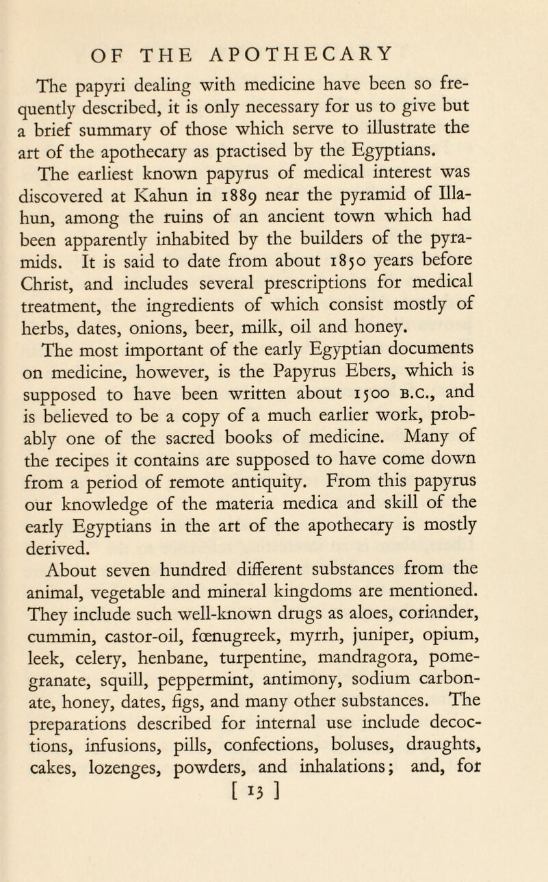 The papyri dealing with medicine have been so fre¬ quently described, it is only necessary for us to give but a brief summary of those which serve to illustrate the art of the apothecary as practised by the Egyptians. The earliest known papyrus of medical interest was discovered at Kahun in 1889 near the pyramid of Illa- hun, among the ruins of an ancient town which had been apparently inhabited by the builders of the pyra¬ mids. It is said to date from about 1850 years before Christ, and includes several prescriptions for medical treatment, the ingredients of which consist mostly of herbs, dates, onions, beer, milk, oil and honey. The most important of the early Egyptian documents on medicine, however, is the Papyrus Ebers, which is supposed to have been written about 1500 b.c., and is believed to be a copy of a much earlier work, prob¬ ably one of the sacred books of medicine. Many of the recipes it contains are supposed to have come down from a period of remote antiquity. From this papyrus our knowledge of the materia medica and skill of the early Egyptians in the art of the apothecary is mostly derived. About seven hundred different substances from the animal, vegetable and mineral kingdoms are mentioned. They include such well-known drugs as aloes, coriander, cummin, castor-oil, foenugreek, myrrh, juniper, opium, leek, celery, henbane, turpentine, mandragora, pome¬ granate, squill, peppermint, antimony, sodium carbon¬ ate, honey, dates, figs, and many other substances. The preparations described for internal use include decoc¬ tions, infusions, pills, confections, boluses, draughts, cakes, lozenges, powders, and inhalations; and, for