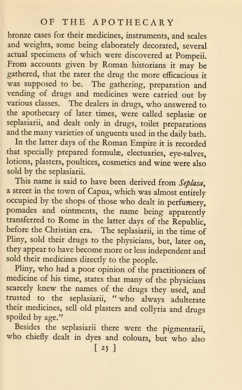 bronze cases for their medicines, instruments, and scales and weights, some being elaborately decorated, several actual specimens of which were discovered at Pompeii. From accounts given by Roman historians it may be gathered, that the rarer the drug the more efficacious it was supposed to be. The gathering, preparation and vending of drugs and medicines were carried out by various classes. The dealers in drugs, who answered to the apothecary of later times, were called seplaske or seplasiarii, and dealt only in drugs, toilet preparations and the many varieties of unguents used in the daily bath. In the latter days of the Roman Empire it is recorded that specially prepared formulas, electuaries, eye-salves, lotions, plasters, poultices, cosmetics and wine were also sold by the seplasiarii. This name is said to have been derived from Seplasa, a street in the town of Capua, which was almost entirely occupied by the shops of those who dealt in perfumery, pomades and ointments, the name being apparently transferred to Rome in the latter days of the Republic, before the Christian era. The seplasiarii, in the time of Pliny, sold their drugs to the physicians, but, later on, they appear to have become more or less independent and sold their medicines directly to the people. Pliny, who had a poor opinion of the practitioners of medicine of his time, states that many of the physicians scarcely knew the names of the drugs they used, and trusted to the seplasiarii, “ who always adulterate their medicines, sell old plasters and collyria and drugs spoiled by age.” Besides the seplasiarii there were the pigmentarii, who chiefly dealt in dyes and colours, but who also