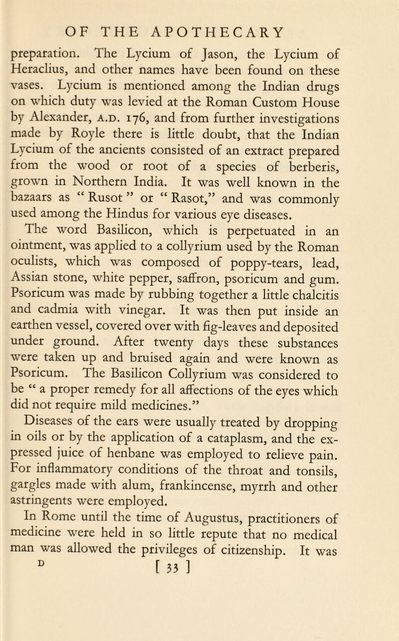 preparation. The Lycium of Jason, the Lycium of Heraclius, and other names have been found on these vases. Lycium is mentioned among the Indian drugs on which duty was levied at the Roman Custom House by Alexander, a.d. 176, and from further investigations made by Royle there is little doubt, that the Indian Lycium of the ancients consisted of an extract prepared from the wood or root of a species of berberis, grown in Northern India. It was well known in the bazaars as “ Rusot ” or “ Rasot,” and was commonly used among the Hindus for various eye diseases. The word Basilicon, which is perpetuated in an ointment, was applied to a collyrium used by the Roman oculists, which was composed of poppy-tears, lead, Assian stone, white pepper, saffron, psoricum and gum. Psoricum was made by rubbing together a little chalcitis and cadmia with vinegar. It was then put inside an earthen vessel, covered over with fig-leaves and deposited under ground. After twenty days these substances were taken up and bruised again and were known as Psoricum. The Basilicon Collyrium was considered to be “ a proper remedy for all affections of the eyes which did not require mild medicines.” Diseases of the ears were usually treated by dropping in oils or by the application of a cataplasm, and the ex¬ pressed juice of henbane was employed to relieve pain. For inflammatory conditions of the throat and tonsils, gargles made with alum, frankincense, myrrh and other astringents were employed. In Rome until the time of Augustus, practitioners of medicine were held in so little repute that no medical man was allowed the privileges of citizenship. It was D