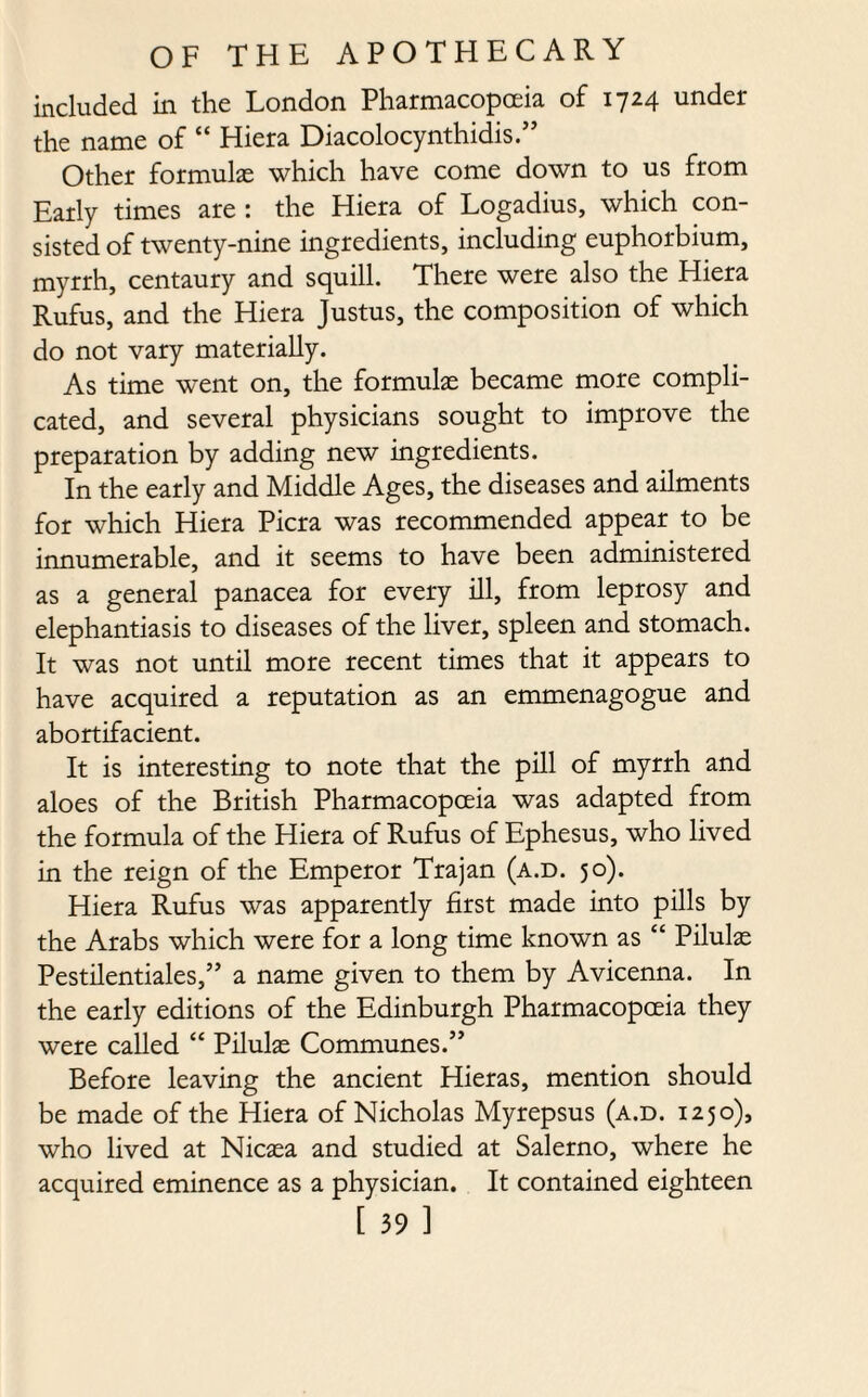 included in the London Pharmacopoeia of 1724 under the name of “ Hiera Diacolocynthidis.” Other formulas which have come down to us from Early times are : the Hiera of Logadius, which con¬ sisted of twenty-nine ingredients, including euphorbium, myrrh, centaury and squill. There were also the Hiera Rufus, and the Hiera Justus, the composition of which do not vary materially. As time went on, the formulae became more compli¬ cated, and several physicians sought to improve the preparation by adding new ingredients. In the early and Middle Ages, the diseases and ailments for which Hiera Picra was recommended appear to be innumerable, and it seems to have been administered as a general panacea for every ill, from leprosy and elephantiasis to diseases of the liver, spleen and stomach. It was not until more recent times that it appears to have acquired a reputation as an emmenagogue and abortifacient. It is interesting to note that the pill of myrrh and aloes of the British Pharmacopoeia was adapted from the formula of the Hiera of Rufus of Ephesus, who lived in the reign of the Emperor Trajan (a.d. 50). Hiera Rufus was apparently first made into pills by the Arabs which were for a long time known as “ Pilulae Pestilentiales,” a name given to them by Avicenna. In the early editions of the Edinburgh Pharmacopoeia they were called “ Pilulas Communes.” Before leaving the ancient Hieras, mention should be made of the Hiera of Nicholas Myrepsus (a.d. 1250), who lived at Nicaea and studied at Salerno, where he acquired eminence as a physician. It contained eighteen