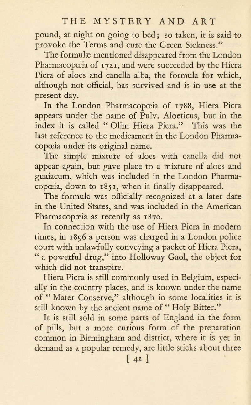 pound, at night on going to bed; so taken, it is said to provoke the Terms and cure the Green Sickness.” The formulas mentioned disappeared from the London Pharmacopceia of 1721, and were succeeded by the Hiera Picra of aloes and canella alba, the formula for which, although not official, has survived and is in use at the present day. In the London Pharmacopoeia of 1788, Hiera Picra appears under the name of Pulv. Aloeticus, but in the index it is called “ Olim Hiera Picra.” This was the last reference to the medicament in the London Pharma¬ copoeia under its original name. The simple mixture of aloes with canella did not appear again, but gave place to a mixture of aloes and guaiacum, which was included in the London Pharma¬ copoeia, down to 1851, when it finally disappeared. The formula was officially recognized at a later date in the United States, and was included in the American Pharmacopoeia as recently as 1870. In connection with the use of Hiera Picra in modern times, in 1896 a person was charged in a London police court with unlawfully conveying a packet of Hiera Picra, “ a powerful drug,” into Holloway Gaol, the object for which did not transpire. Hiera Picra is still commonly used in Belgium, especi¬ ally in the country places, and is known under the name of “ Mater Conserve,” although in some localities it is still known by the ancient name of “ Holy Bitter.” It is still sold in some parts of England in the form of pills, but a more curious form of the preparation common in Birmingham and district, where it is yet in demand as a popular remedy, are little sticks about three