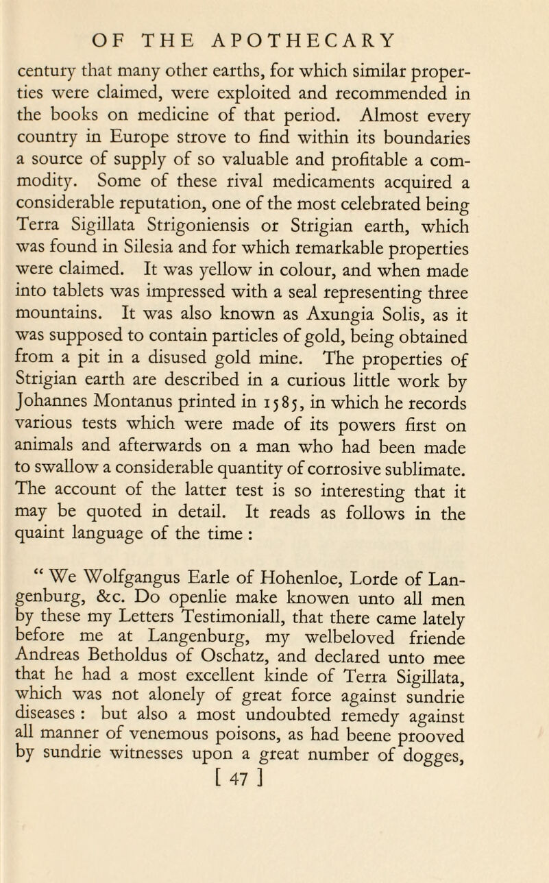 century that many other earths, for which similar proper¬ ties were claimed, were exploited and recommended in the books on medicine of that period. Almost every country in Europe strove to find within its boundaries a source of supply of so valuable and profitable a com¬ modity. Some of these rival medicaments acquired a considerable reputation, one of the most celebrated being Terra Sigillata Strigoniensis or Strigian earth, which was found in Silesia and for which remarkable properties were claimed. It was yellow in colour, and when made into tablets was impressed with a seal representing three mountains. It was also known as Axungia Solis, as it was supposed to contain particles of gold, being obtained from a pit in a disused gold mine. The properties of Strigian earth are described in a curious little work by Johannes Montanus printed in 1585, in which he records various tests which were made of its powers first on animals and afterwards on a man who had been made to swallow a considerable quantity of corrosive sublimate. The account of the latter test is so interesting that it may be quoted in detail. It reads as follows in the quaint language of the time : “We Wolfgangus Earle of Hohenloe, Lorde of Lan- genburg, &c. Do openlie make knowen unto all men by these my Letters Testimoniall, that there came lately before me at Langenburg, my welbeloved friende Andreas Betholdus of Oschatz, and declared unto mee that he had a most excellent kinde of Terra Sigillata, which was not alonely of great force against sundrie diseases : but also a most undoubted remedy against all manner of venemous poisons, as had beene prooved by sundrie witnesses upon a great number of dogges,