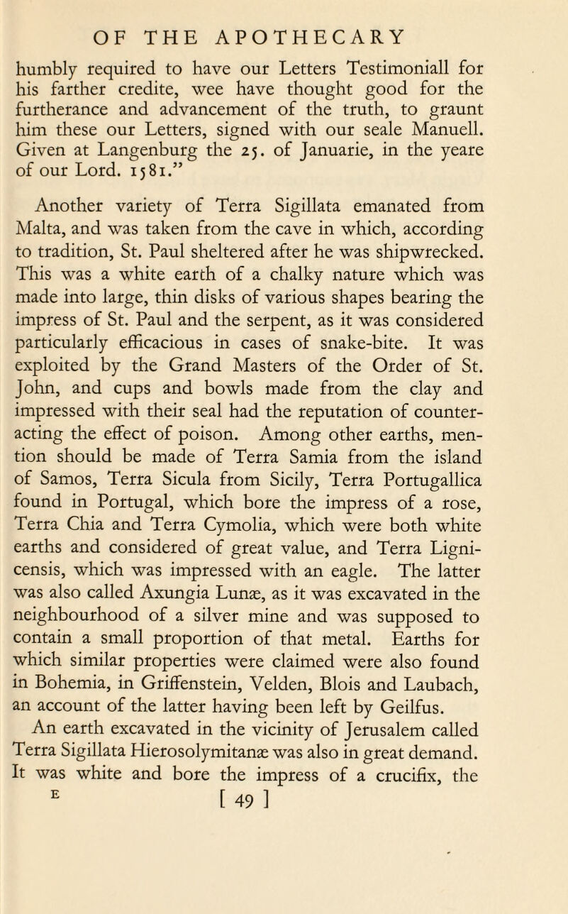 humbly required to have our Letters Testimoniall for his farther credite, wee have thought good for the furtherance and advancement of the truth, to graunt him these our Letters, signed with our seale Manuell. Given at Langenburg the 25. of Januarie, in the yeare of our Lord. 1581.” Another variety of Terra Sigillata emanated from Malta, and was taken from the cave in which, according to tradition, St. Paul sheltered after he was shipwrecked. This was a white earth of a chalky nature which was made into large, thin disks of various shapes bearing the impress of St. Paul and the serpent, as it was considered particularly efficacious in cases of snake-bite. It was exploited by the Grand Masters of the Order of St. John, and cups and bowls made from the clay and impressed with their seal had the reputation of counter¬ acting the effect of poison. Among other earths, men¬ tion should be made of Terra Sarnia from the island of Samos, Terra Sicula from Sicily, Terra Portugallica found in Portugal, which bore the impress of a rose, Terra Chia and Terra Cymolia, which were both white earths and considered of great value, and Terra Ligni- censis, which was impressed with an eagle. The latter was also called Axungia Lunas, as it was excavated in the neighbourhood of a silver mine and was supposed to contain a small proportion of that metal. Earths for which similar properties were claimed were also found in Bohemia, in Griffenstein, Velden, Blois and Laubach, an account of the latter having been left by Geilfus. An earth excavated in the vicinity of Jerusalem called Terra Sigillata Hierosolymitanas was also in great demand. It was white and bore the impress of a crucifix, the