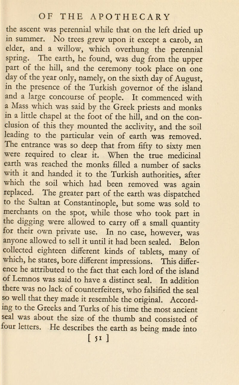 the ascent was perennial while that on the left dried up in summer. No trees grew upon it except a carob, an elder, and a willow, which overhung the perennial spring. The earth, he found, was dug from the upper part of the hill, and the ceremony took place on one day of the year only, namely, on the sixth day of August, in the presence of the Turkish governor of the island and a large concourse of people. It commenced with a Mass which was said by the Greek priests and monks in a little chapel at the foot of the hill, and on the con¬ clusion of this they mounted the acclivity, and the soil leading to the particular vein of earth was removed. The entrance was so deep that from fifty to sixty men were required to clear it. When the true medicinal earth was reached the monks filled a number of sacks with it and handed it to the Turkish authorities, after which the soil which had been removed was again replaced. The greater part of the earth was dispatched to the Sultan at Constantinople, but some was sold to merchants on the spot, while those who took part in the digging were allowed to carry off a small quantity for their own private use. In no case, however, was anyone allowed to sell it until it had been sealed. Belon collected eighteen different kinds of tablets, many of which, he states, bore different impressions. This differ¬ ence he attributed to the fact that each lord of the island of Lemnos was said to have a distinct seal. In addition there was no lack of counterfeiters, who falsified the seal so well that they made it resemble the original. Accord¬ ing to the Greeks and Turks of his time the most ancient seal was about the size of the thumb and consisted of four letters. He describes the earth as being made into