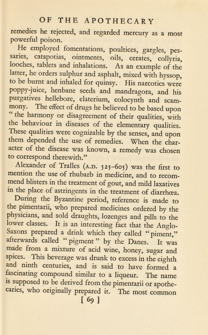 remedies he rejected, and regarded mercury as a most powerful poison. He employed fomentations, poultices, gargles, pes¬ saries, catapotias, ointments, oils, cerates, collyria, looches, tablets and inhalations. As an example of the latter, he orders sulphur and asphalt, mixed with hyssop, to be burnt and inhaled for quinsy. His narcotics were poppy-juice, henbane seeds and mandragora, and his purgatives hellebore, elaterium, colocynth and scam- mony. The effect of drugs he believed to be based upon “ the harmony or disagreement of their qualities, with the behaviour in diseases of the elementary qualities. These qualities were cognizable by the senses, and upon them depended the use of remedies. ^When the char¬ acter of the disease was known, a remedy was chosen to correspond therewith.” Alexander of Tralles (a.d. 525-605) was the first to mention the use of rhubarb in medicine, and to recom¬ mend blisters in the treatment of gout, and mild laxatives in the place of astringents in the treatment of diarrhcea. During the Byzantine period, reference is made to the pimentarii, who prepared medicines ordered by the physicians, and sold draughts, lozenges and pills to the lower classes. It is an interesting fact that the Anglo- Saxons prepared a drink which they called “ piment,” afterwards called “ pigment ” by the Danes. It was made from a mixture of acid wine, honey, sugar and spices. This beverage was drunk to excess in the eighth and ninth centuries, and is said to have formed a fascinating compound similar to a liqueur. The name is supposed to be derived from the pimentarii or apothe¬ caries, who originally prepared it. The most common