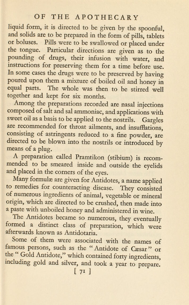 liquid form, it is directed to be given by the spoonful, and solids are to be prepared in the form of pills, tablets or boluses. Pills were to be swallowed or placed under the tongue. Particular directions are given as to the pounding of drugs, their infusion with water, and instructions for preserving them for a time before use. In some cases the drugs were to be preserved by having poured upon them a mixture of boiled oil and honey in equal parts. The whole was then to be stirred well together and kept for six months. Among the preparations recorded are nasal injections composed of salt and sal ammoniac, and applications with sweet oil as a basis to be applied to the nostrils. Gargles are recommended for throat ailments, and insufflations, consisting of astringents reduced to a fine powder, are directed to be blown into the nostrils or introduced by means of a plug. A preparation called Pramtikon (stibium) is recom¬ mended to be smeared inside and outside the eyelids and placed in the corners of the eyes. Many formulas are given for Antidotes, a name applied to remedies for counteracting disease. They consisted of numerous ingredients of animal, vegetable or mineral origin, which are directed to be crushed, then made into a paste with unboiled honey and administered in wine. The Antidotes became so numerous, they eventually formed a distinct class of preparation, which were afterwards known as Antidotaria. Some of them were associated with the names of famous persons, such as the “Antidote of Gesar” or the Gold Antidote,” which contained forty ingredients, including gold and silver, and took a year to prepare.