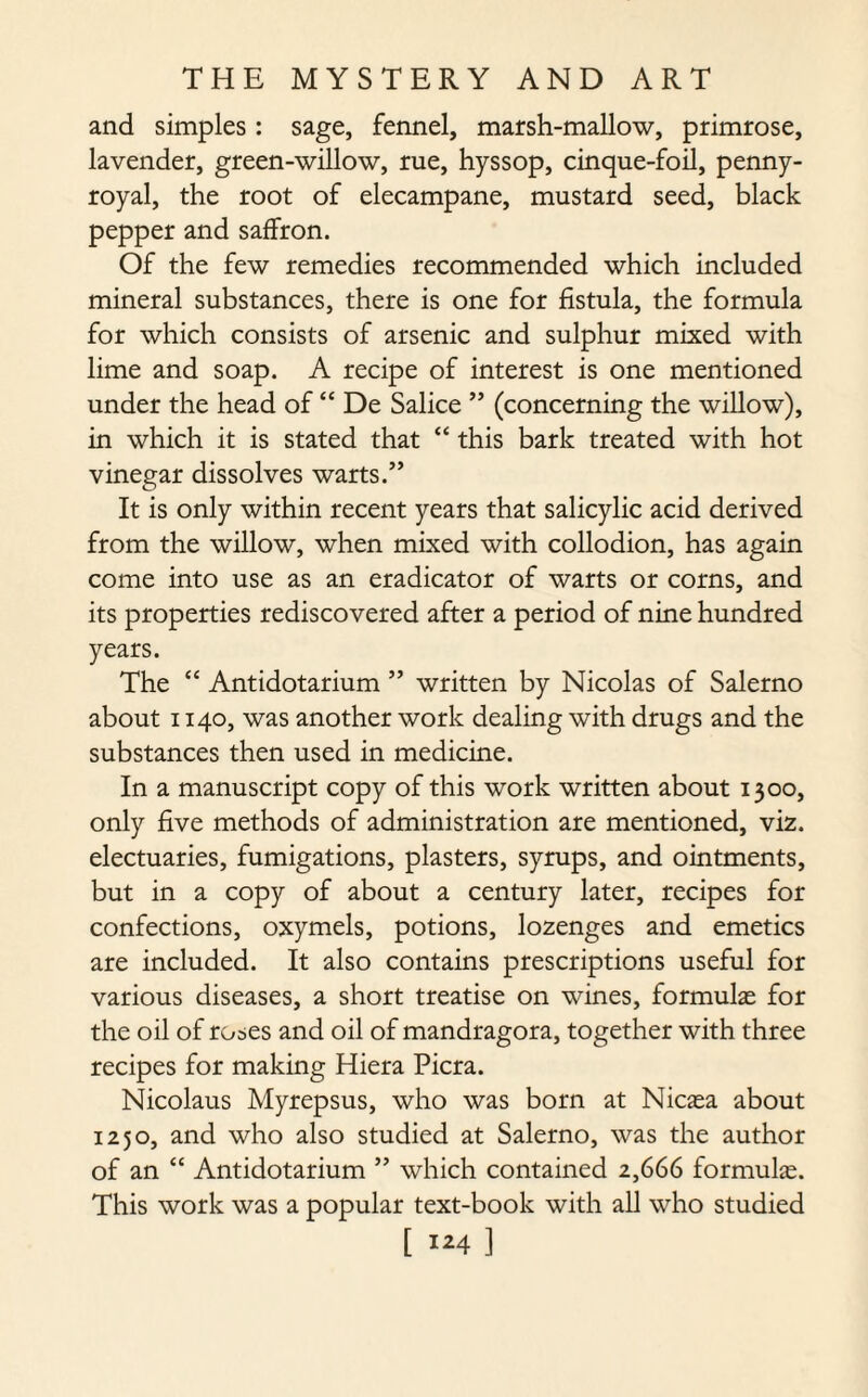 and simples: sage, fennel, marsh-mallow, primrose, lavender, green-willow, rue, hyssop, cinque-foil, penny¬ royal, the root of elecampane, mustard seed, black pepper and saffron. Of the few remedies recommended which included mineral substances, there is one for fistula, the formula for which consists of arsenic and sulphur mixed with lime and soap. A recipe of interest is one mentioned under the head of “ De Salice ” (concerning the willow), in which it is stated that “ this bark treated with hot vinegar dissolves warts.” It is only within recent years that salicylic acid derived from the willow, when mixed with collodion, has again come into use as an eradicator of warts or corns, and its properties rediscovered after a period of nine hundred years. The “ Antidotarium ” written by Nicolas of Salerno about 1140, was another work dealing with drugs and the substances then used in medicine. In a manuscript copy of this work written about 1300, only five methods of administration are mentioned, viz. electuaries, fumigations, plasters, syrups, and ointments, but in a copy of about a century later, recipes for confections, oxymels, potions, lozenges and emetics are included. It also contains prescriptions useful for various diseases, a short treatise on wines, formulas for the oil of roses and oil of mandragora, together with three recipes for making Hiera Picra. Nicolaus Myrepsus, who was born at Nicasa about 1250, and who also studied at Salerno, was the author of an “ Antidotarium ” which contained 2,666 formulas. This work was a popular text-book with all who studied [ ]