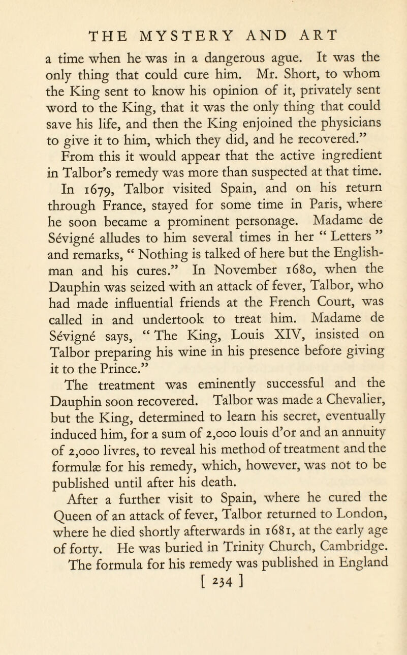 a time when he was in a dangerous ague. It was the only thing that could cure him. Mr. Short, to whom the King sent to know his opinion of it, privately sent word to the King, that it was the only thing that could save his life, and then the King enjoined the physicians to give it to him, which they did, and he recovered.” From this it would appear that the active ingredient in Talbor’s remedy was more than suspected at that time. In 1679, Talbor visited Spain, and on his return through France, stayed for some time in Paris, where he soon became a prominent personage. Madame de Sevigne alludes to him several times in her “ Letters ” and remarks, “ Nothing is talked of here but the English¬ man and his cures.” In November 1680, when the Dauphin was seized with an attack of fever, Talbor, who had made influential friends at the French Court, was called in and undertook to treat him. Madame de Sevigne says, “ The King, Louis XIV, insisted on Talbor preparing his wine in his presence before giving it to the Prince.” The treatment was eminently successful and the Dauphin soon recovered. Talbor was made a Chevalier, but the King, determined to learn his secret, eventually induced him, for a sum of 2,000 louis d’or and an annuity of 2,000 livres, to reveal his method of treatment and the formulae for his remedy, which, however, was not to be published until after his death. After a further visit to Spain, where he cured the Queen of an attack of fever, Talbor returned to London, where he died shortly afterwards in 1681, at the early age of forty. He was buried in Trinity Church, Cambridge. The formula for his remedy was published in England