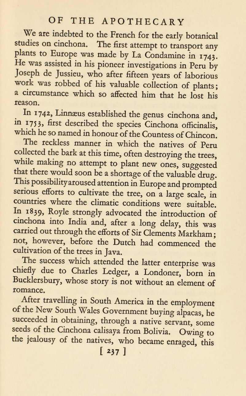 We are indebted to the French for the early botanical studies on cinchona. The first attempt to transport any plants to Europe was made by La Condamine in 1743. He was assisted in his pioneer investigations in Peru by Joseph de Jussieu, who after fifteen years of laborious work was robbed of his valuable collection of plants; a circumstance which so affected him that he lost his reason. In 1742, Linnasus established the genus cinchona and, in 1753, first described the species Cinchona officinalis, which he so named in honour of the Countess of Chincon. The reckless manner in which the natives of Peru collected the bark at this time, often destroying the trees, while making no attempt to plant new ones, suggested that there would soon be a shortage of the valuable drug. This possibility aroused attention in Europe and prompted serious efforts to cultivate the tree, on a large scale, in countries where the climatic conditions were suitable. In 1839, Royle strongly advocated the introduction of cinchona into India and, after a long delay, this was carried out through the efforts of Sir Clements Markham; not, however, before the Dutch had commenced the cultivation of the trees in Java. The success which attended the latter enterprise was chiefly due to Charles Ledger, a Londoner, born in Bucklersbury, whose story is not without an element of romance. After travelling in South America in the employment of the New South Wales Government buying alpacas, he succeeded in obtaining, through a native servant, some seeds of the Cinchona calisaya from Bolivia. Owing to the jealousy of the natives, who became enraged, this