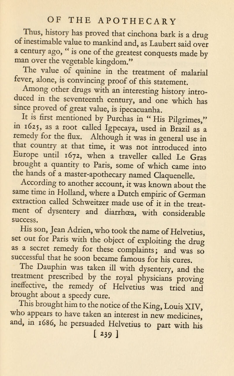 Thus, history has proved that cinchona bark is a drug of inestimable value to mankind and, as Laubert said over a century ago, “ is one of the greatest conquests made by man over the vegetable kingdom.” The value of quinine in the treatment of malarial fever, alone, is convincing proof of this statement. Among other drugs with an interesting history intro¬ duced in the seventeenth century, and one which has since proved of great value, is ipecacuanha. It is first mentioned by Purchas in “ His Pilgrimes,” in 1625, as a root called Igpecaya, used in Brazil as’a remedy for the flux. Although it was in general use in that country at that time, it was not introduced into Europe until 1672, when a traveller called Le Gras brought a quantity to Paris, some of which came into the hands of a master-apothecary named Claquenelle. According to another account, it was known about the same time in Holland, where a Dutch empiric of German extraction called Schweitzer made use of it in the treat¬ ment of dysentery and diarrhoea, with considerable success. His son, Jean Adrien, who took the name of Helvetius, set out for Paris with the object of exploiting the drug as a secret remedy for these complaints; and was so successful that he soon became famous for his cures. The Dauphin was taken ill with dysentery, and the treatment prescribed by the royal physicians proving ineffective, the remedy of Helvetius was tried and brought about a speedy cure. This brought him to the notice of the King, Louis XIV, who appears to have taken an interest in new medicines,5 and, in 1686, he persuaded Helvetius to part with his [ *39 ]