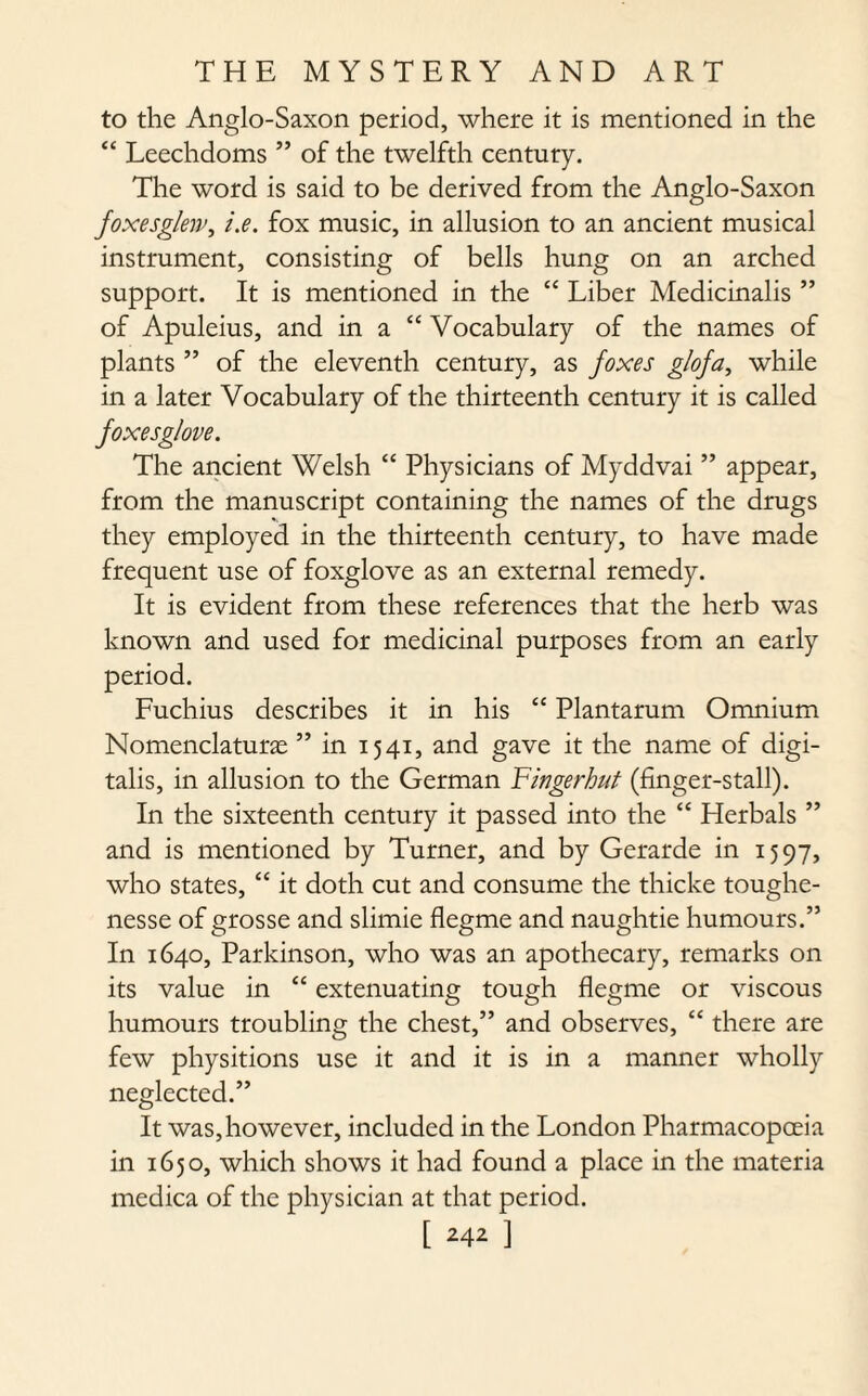 to the Anglo-Saxon period, where it is mentioned in the “ Leechdoms ” of the twelfth century. The word is said to be derived from the Anglo-Saxon foxesglew, i.e. fox music, in allusion to an ancient musical instrument, consisting of bells hung on an arched support. It is mentioned in the “ Liber Medicinalis ” of Apuleius, and in a “ Vocabulary of the names of plants ” of the eleventh century, as foxes glofa, while in a later Vocabulary of the thirteenth century it is called foxesg/ove. The ancient Welsh “ Physicians of Myddvai ” appear, from the manuscript containing the names of the drugs they employed in the thirteenth century, to have made frequent use of foxglove as an external remedy. It is evident from these references that the herb was known and used for medicinal purposes from an early period. Fuchius describes it in his “ Plantarum Omnium Nomenclature ” in 1541, and gave it the name of digi¬ talis, in allusion to the German Fingerhut (finger-stall). In the sixteenth century it passed into the “ Herbals ” and is mentioned by Turner, and by Gerarde in 1597, who states, “ it doth cut and consume the thicke toughe- nesse of grosse and slimie flegme and naughtie humours.” In 1640, Parkinson, who was an apothecary, remarks on its value in “ extenuating tough flegme or viscous humours troubling the chest,” and observes, “ there are few physitions use it and it is in a manner wholly neglected.” It was,however, included in the London Pharmacopoeia in 1650, which shows it had found a place in the materia medica of the physician at that period.