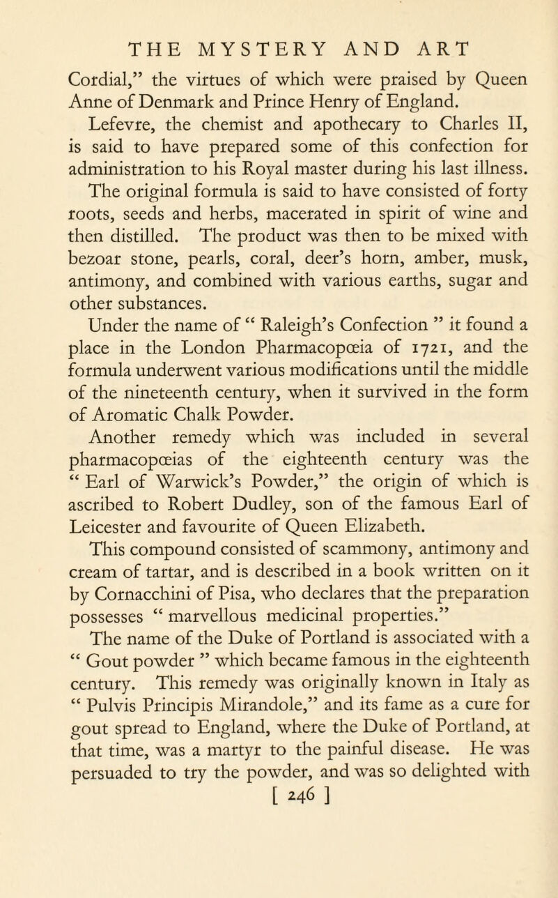 Cordial,” the virtues of which were praised by Queen Anne of Denmark and Prince Henry of England. Lefevre, the chemist and apothecary to Charles II, is said to have prepared some of this confection for administration to his Royal master during his last illness. The original formula is said to have consisted of forty roots, seeds and herbs, macerated in spirit of wine and then distilled. The product was then to be mixed with bezoar stone, pearls, coral, deer’s horn, amber, musk, antimony, and combined with various earths, sugar and other substances. Under the name of “ Raleigh’s Confection ” it found a place in the London Pharmacopoeia of 1721, and the formula underwent various modifications until the middle of the nineteenth century, when it survived in the form of Aromatic Chalk Powder. Another remedy which was included in several pharmacopoeias of the eighteenth century was the “ Earl of Warwick’s Powder,” the origin of which is ascribed to Robert Dudley, son of the famous Earl of Leicester and favourite of Queen Elizabeth. This compound consisted of scammony, antimony and cream of tartar, and is described in a book written on it by Cornacchini of Pisa, who declares that the preparation possesses “ marvellous medicinal properties.” The name of the Duke of Portland is associated with a “ Gout powder ” which became famous in the eighteenth century. This remedy was originally known in Italy as “ Pulvis Principis Mirandole,” and its fame as a cure for gout spread to England, where the Duke of Portland, at that time, was a martyr to the painful disease. He was persuaded to try the powder, and was so delighted with